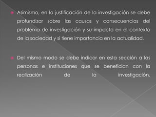    Asimismo, en la justificación de la investigación se debe
    profundizar sobre las causas y consecuencias del
    problema de investigación y su impacto en el contexto
    de la sociedad y si tiene importancia en la actualidad,



   Del mismo modo se debe indicar en esta sección a las
    personas e instituciones que se benefician con la
    realización         de          la         investigación.
 