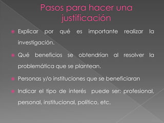    Explicar   por   qué    es   importante   realizar   la

    investigación.

   Qué beneficios se obtendrían al resolver la

    problemática que se plantean.

   Personas y/o instituciones que se beneficiaran

   Indicar el tipo de interés puede ser: profesional,

    personal, institucional, político, etc.
 