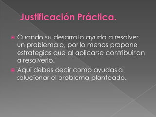  Cuando su desarrollo ayuda a resolver
  un problema o, por lo menos propone
  estrategias que al aplicarse contribuirían
  a resolverlo.
 Aquí debes decir como ayudas a
  solucionar el problema planteado.
 