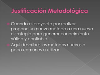  Cuando el proyecto por realizar
  propone un nuevo método o una nueva
  estrategia para generar conocimiento
  válido y confiable.
 Aquí describes los métodos nuevos o
  poco comunes a utilizar.
 