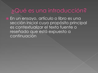    En un ensayo, artículo o libro es una
    sección inicial cuyo propósito principal
    es contextualizar el texto fuente o
    reseñado que está expuesto a
    continuación
 