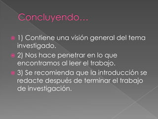  1) Contiene una visión general del tema
  investigado.
 2) Nos hace penetrar en lo que
  encontramos al leer el trabajo.
 3) Se recomienda que la introducción se
  redacte después de terminar el trabajo
  de investigación.
 