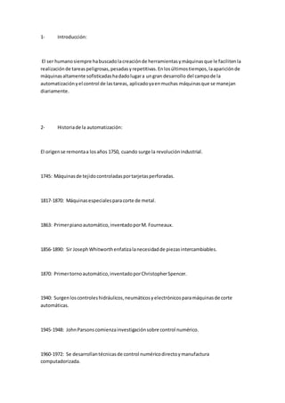 1- Introducción:
El ser humanosiempre habuscadolacreaciónde herramientasymáquinasque le facilitenla
realizaciónde tareaspeligrosas,pesadasyrepetitivas.Enlosúltimostiempos,laapariciónde
máquinasaltamente sofisticadashadadolugara ungran desarrollo del campode la
automatizaciónyel control de lastareas, aplicadoyaenmuchas máquinasque se manejan
diariamente.
2- Historiade la automatización:
El origense remontaa losaños 1750, cuando surge la revoluciónindustrial.
1745: Máquinasde tejidocontroladasportarjetasperforadas.
1817-1870: Máquinasespecialesparacorte de metal.
1863: Primerpianoautomático,inventadoporM. Fourneaux.
1856-1890: Sir JosephWhitworthenfatizalanecesidadde piezasintercambiables.
1870: Primertornoautomático,inventadoporChristopherSpencer.
1940: Surgenloscontroleshidráulicos,neumáticosyelectrónicosparamáquinasde corte
automáticas.
1945-1948: JohnParsonscomienzainvestigaciónsobre control numérico.
1960-1972: Se desarrollantécnicasde control numéricodirectoymanufactura
computadorizada.
 