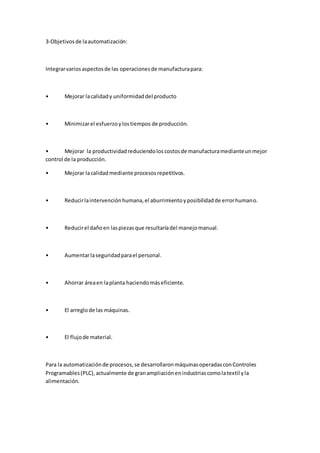 3-Objetivosde laautomatización:
Integrarvariosaspectosde las operacionesde manufacturapara:
• Mejorar lacalidady uniformidaddel producto
• Minimizarel esfuerzoylostiempos de producción.
• Mejorar la productividadreduciendoloscostosde manufacturamedianteunmejor
control de la producción.
• Mejorar lacalidadmediante procesosrepetitivos.
• Reducirlaintervenciónhumana,el aburrimientoyposibilidadde errorhumano.
• Reducirel dañoen laspiezasque resultaríadel manejomanual.
• Aumentarlaseguridadparael personal.
• Ahorrar áreaen laplanta haciendomáseficiente.
• El arreglode las máquinas.
• El flujode material.
Para la automatizaciónde procesos,se desarrollaronmáquinasoperadasconControles
Programables(PLC),actualmente de granampliaciónenindustriascomolatextil yla
alimentación.
 