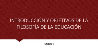 INTRODUCCIÓN Y OBJETIVOS DE LA
FILOSOFÍA DE LA EDUCACIÓN
UNIDAD I
 