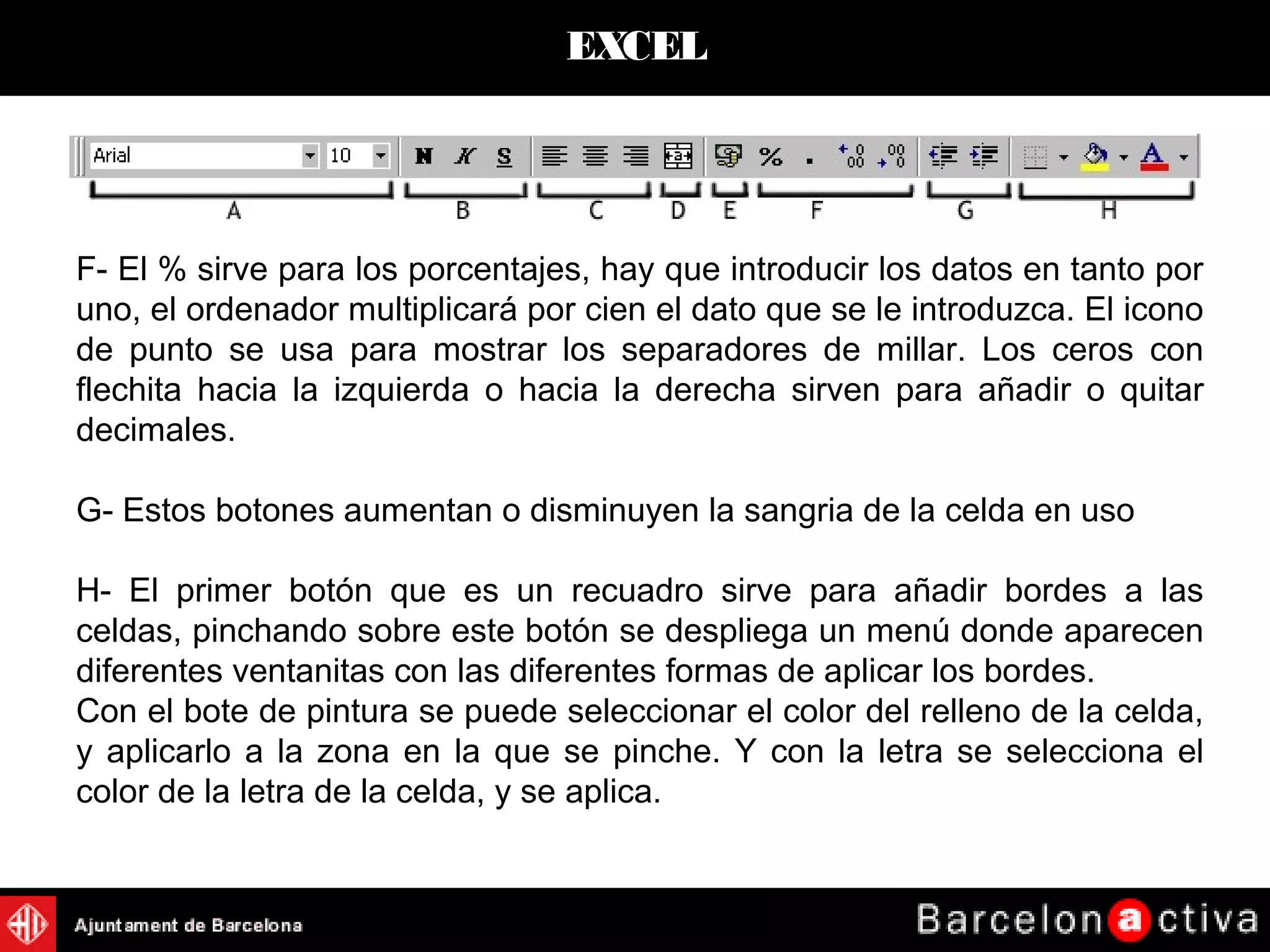 EXCEL
F- El % sirve para los porcentajes, hay que introducir los datos en tanto por
uno, el ordenador multiplicará por cien el dato que se le introduzca. El icono
de punto se usa para mostrar los separadores de millar. Los ceros con
flechita hacia la izquierda o hacia la derecha sirven para añadir o quitar
decimales.
G- Estos botones aumentan o disminuyen la sangria de la celda en uso
H- El primer botón que es un recuadro sirve para añadir bordes a las
celdas, pinchando sobre este botón se despliega un menú donde aparecen
diferentes ventanitas con las diferentes formas de aplicar los bordes.
Con el bote de pintura se puede seleccionar el color del relleno de la celda,
y aplicarlo a la zona en la que se pinche. Y con la letra se selecciona el
color de la letra de la celda, y se aplica.
 