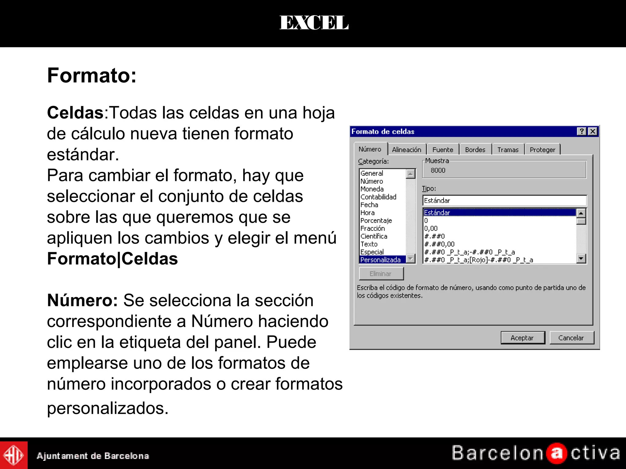 EXCEL
Formato:
Celdas:Todas las celdas en una hoja
de cálculo nueva tienen formato
estándar.
Para cambiar el formato, hay que
seleccionar el conjunto de celdas
sobre las que queremos que se
apliquen los cambios y elegir el menú
Formato|Celdas
Número: Se selecciona la sección
correspondiente a Número haciendo
clic en la etiqueta del panel. Puede
emplearse uno de los formatos de
número incorporados o crear formatos
personalizados.
 