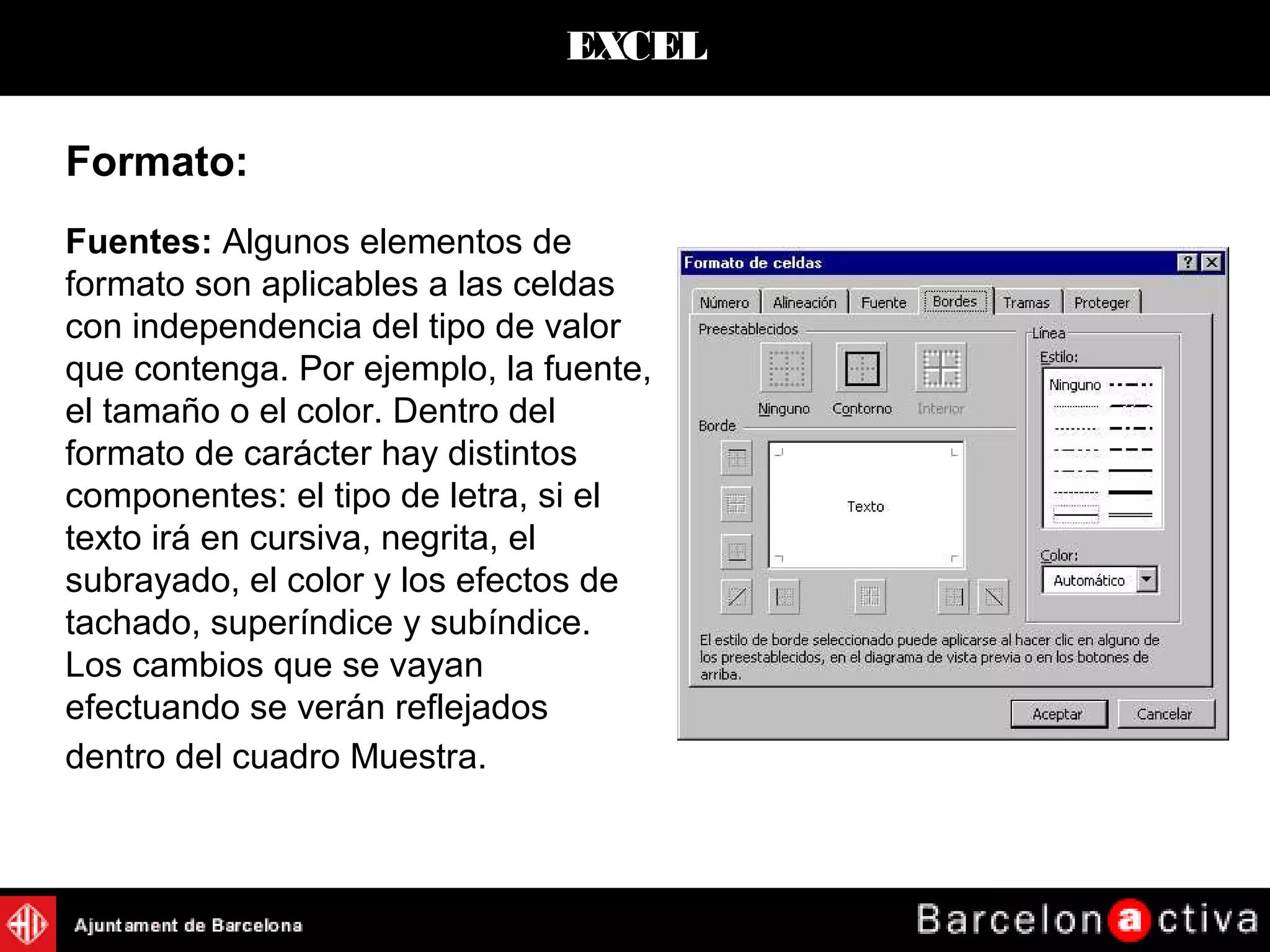 EXCEL
Fuentes: Algunos elementos de
formato son aplicables a las celdas
con independencia del tipo de valor
que contenga. Por ejemplo, la fuente,
el tamaño o el color. Dentro del
formato de carácter hay distintos
componentes: el tipo de letra, si el
texto irá en cursiva, negrita, el
subrayado, el color y los efectos de
tachado, superíndice y subíndice.
Los cambios que se vayan
efectuando se verán reflejados
dentro del cuadro Muestra.
Formato:
 