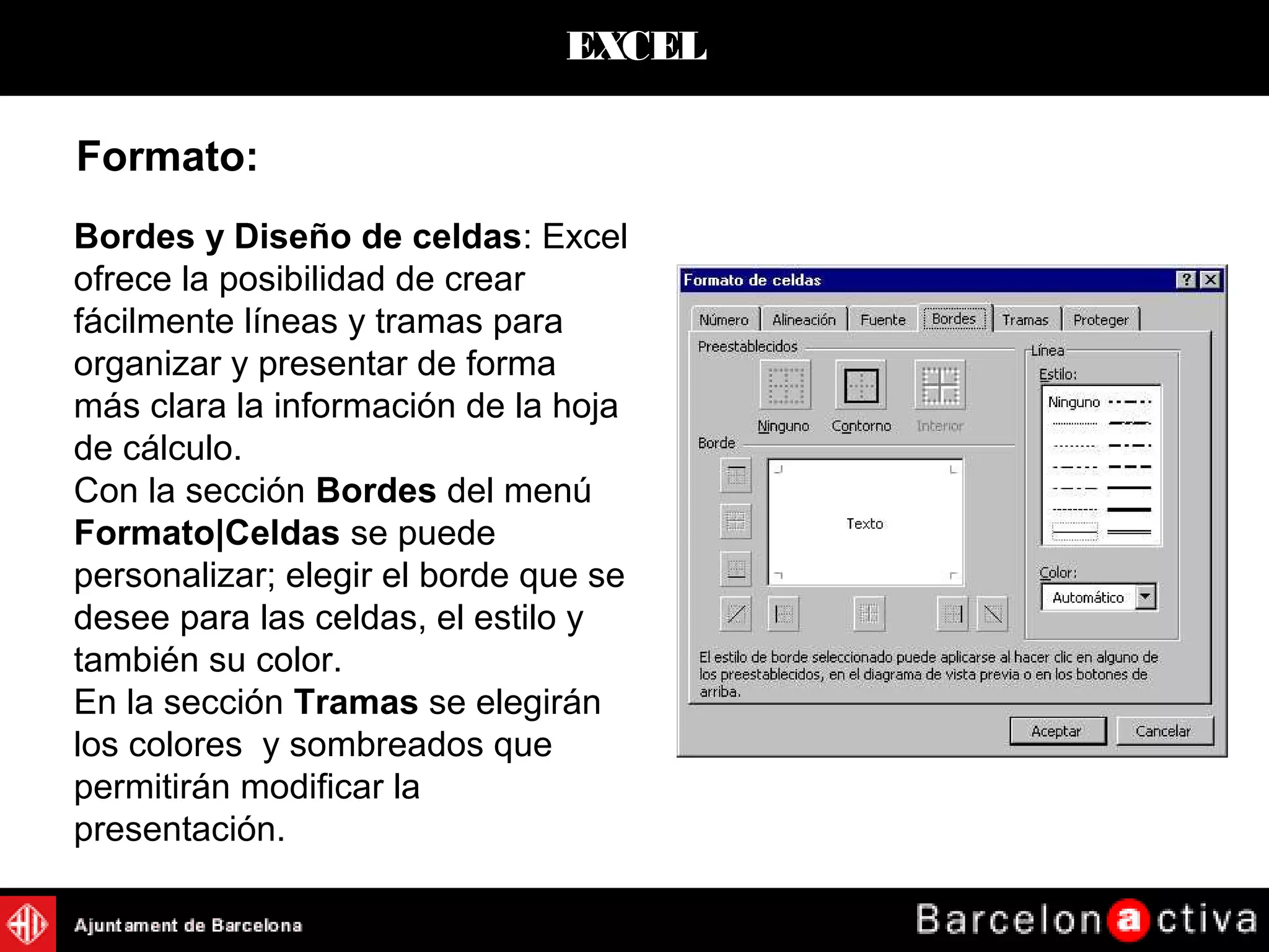 EXCEL
Formato:
Bordes y Diseño de celdas: Excel
ofrece la posibilidad de crear
fácilmente líneas y tramas para
organizar y presentar de forma
más clara la información de la hoja
de cálculo.
Con la sección Bordes del menú
Formato|Celdas se puede
personalizar; elegir el borde que se
desee para las celdas, el estilo y
también su color.
En la sección Tramas se elegirán
los colores y sombreados que
permitirán modificar la
presentación.
 
