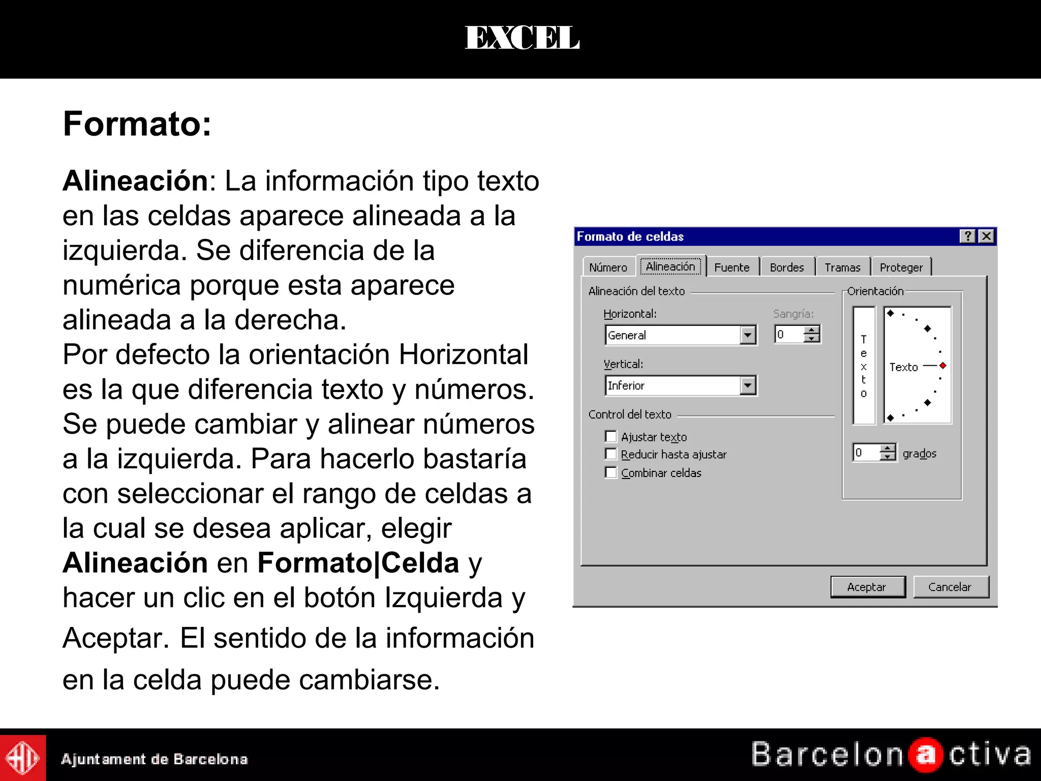 EXCEL
Alineación: La información tipo texto
en las celdas aparece alineada a la
izquierda. Se diferencia de la
numérica porque esta aparece
alineada a la derecha.
Por defecto la orientación Horizontal
es la que diferencia texto y números.
Se puede cambiar y alinear números
a la izquierda. Para hacerlo bastaría
con seleccionar el rango de celdas a
la cual se desea aplicar, elegir
Alineación en Formato|Celda y
hacer un clic en el botón Izquierda y
Aceptar. El sentido de la información
en la celda puede cambiarse.
Formato:
 