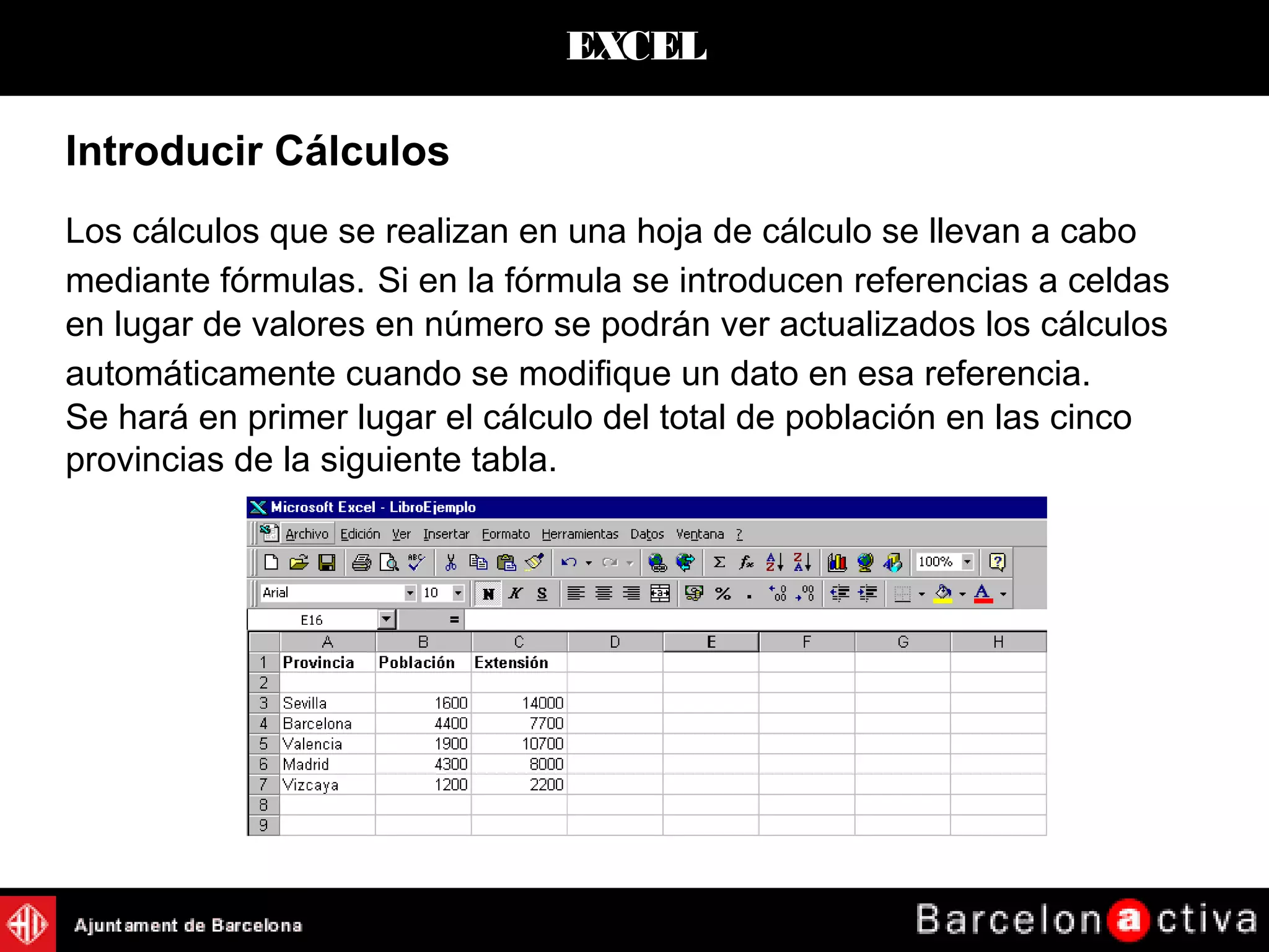 EXCEL
Introducir Cálculos
Los cálculos que se realizan en una hoja de cálculo se llevan a cabo
mediante fórmulas. Si en la fórmula se introducen referencias a celdas
en lugar de valores en número se podrán ver actualizados los cálculos
automáticamente cuando se modifique un dato en esa referencia.
Se hará en primer lugar el cálculo del total de población en las cinco
provincias de la siguiente tabla.
 