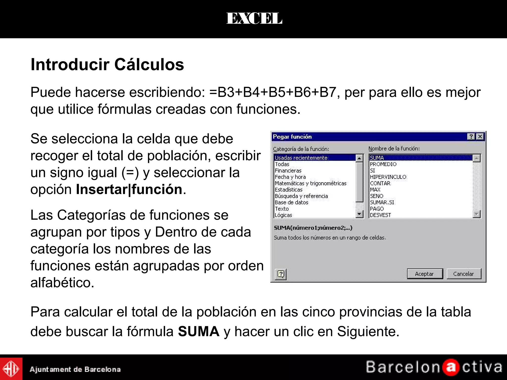 EXCEL
Puede hacerse escribiendo: =B3+B4+B5+B6+B7, per para ello es mejor
que utilice fórmulas creadas con funciones.
Introducir Cálculos
Se selecciona la celda que debe
recoger el total de población, escribir
un signo igual (=) y seleccionar la
opción Insertar|función.
Las Categorías de funciones se
agrupan por tipos y Dentro de cada
categoría los nombres de las
funciones están agrupadas por orden
alfabético.
Para calcular el total de la población en las cinco provincias de la tabla
debe buscar la fórmula SUMA y hacer un clic en Siguiente.
 