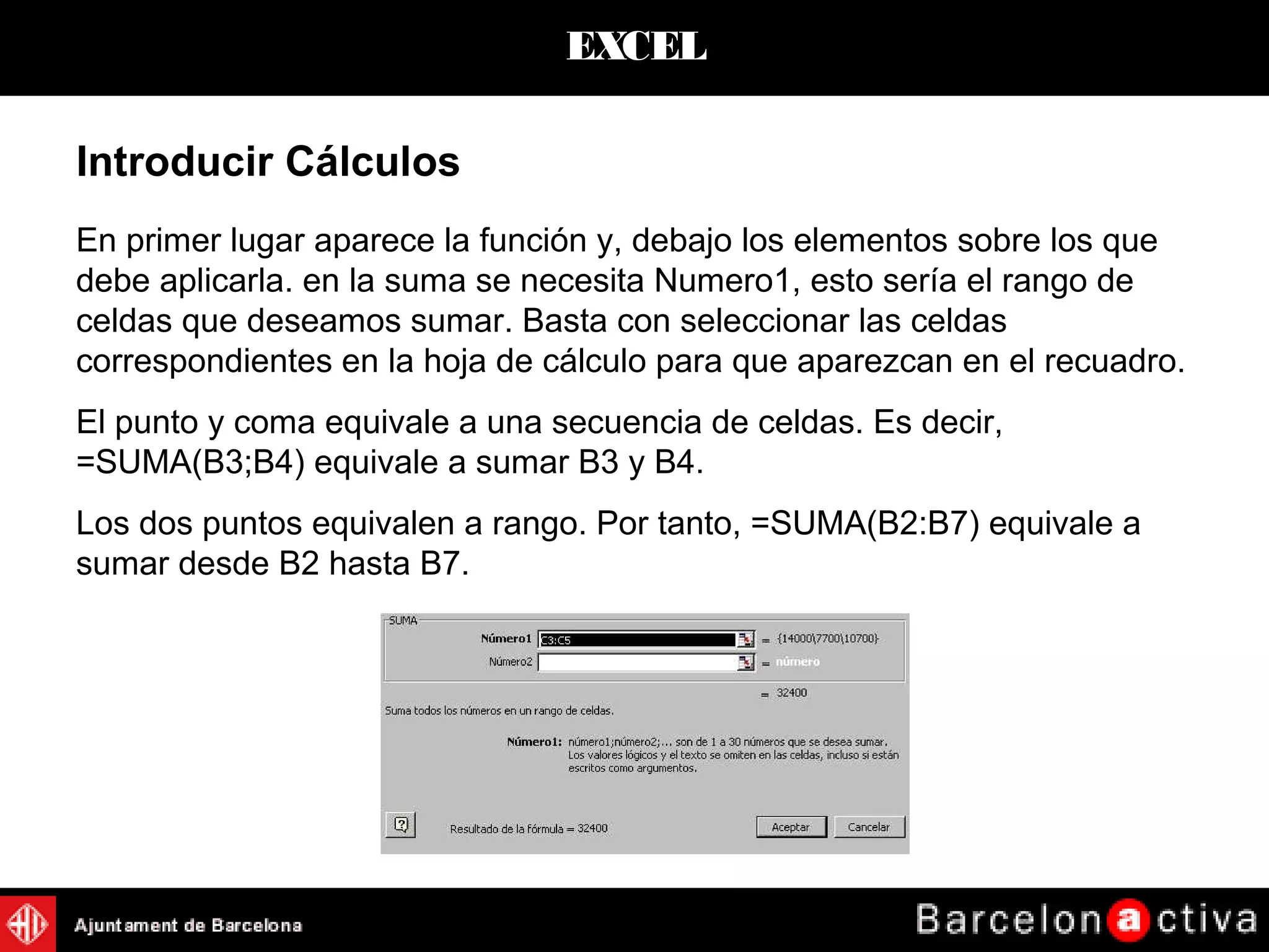 EXCEL
Introducir Cálculos
En primer lugar aparece la función y, debajo los elementos sobre los que
debe aplicarla. en la suma se necesita Numero1, esto sería el rango de
celdas que deseamos sumar. Basta con seleccionar las celdas
correspondientes en la hoja de cálculo para que aparezcan en el recuadro.
El punto y coma equivale a una secuencia de celdas. Es decir,
=SUMA(B3;B4) equivale a sumar B3 y B4.
Los dos puntos equivalen a rango. Por tanto, =SUMA(B2:B7) equivale a
sumar desde B2 hasta B7.
 