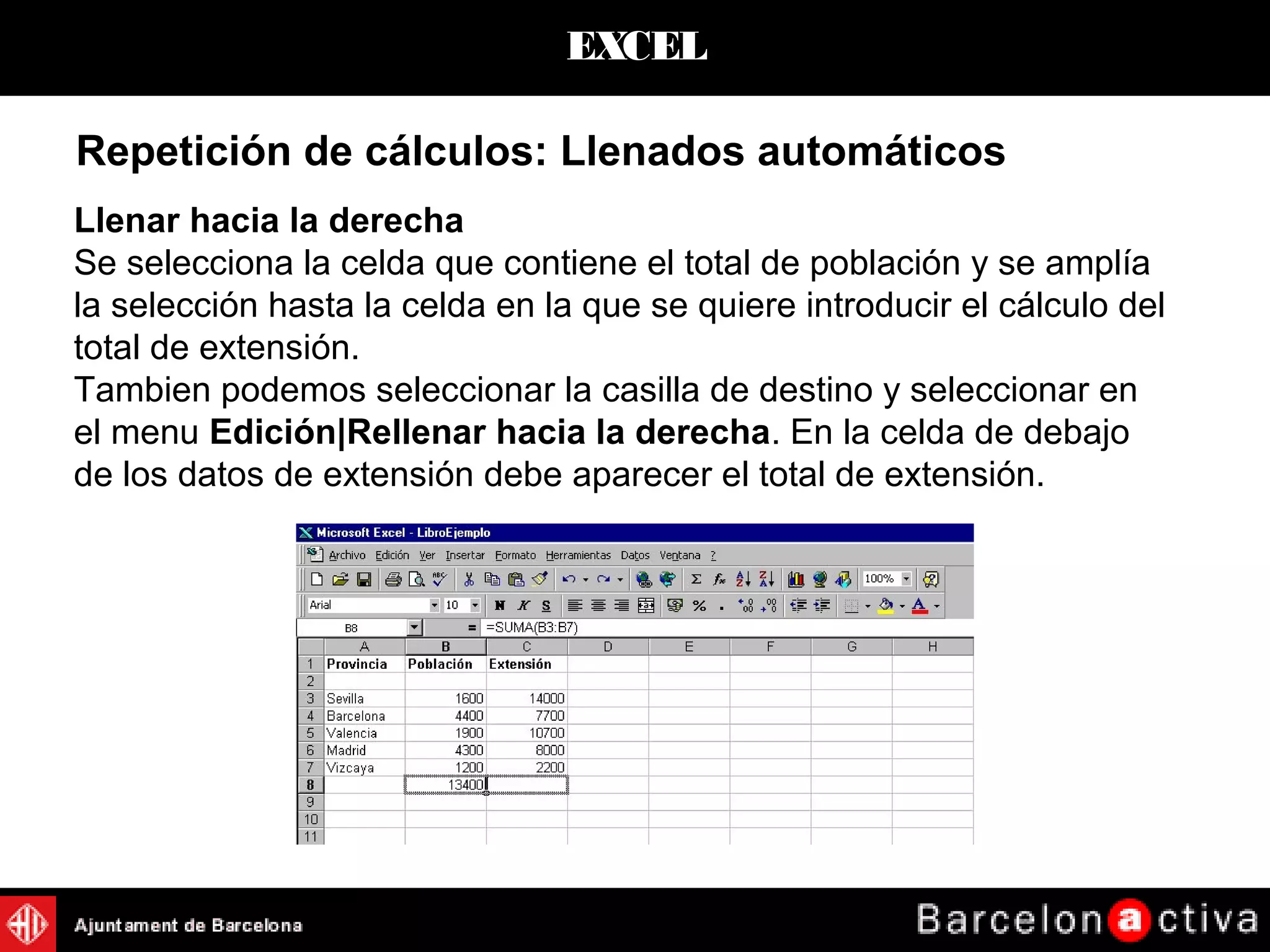 EXCEL
Repetición de cálculos: Llenados automáticos
Llenar hacia la derecha
Se selecciona la celda que contiene el total de población y se amplía
la selección hasta la celda en la que se quiere introducir el cálculo del
total de extensión.
Tambien podemos seleccionar la casilla de destino y seleccionar en
el menu Edición|Rellenar hacia la derecha. En la celda de debajo
de los datos de extensión debe aparecer el total de extensión.
 