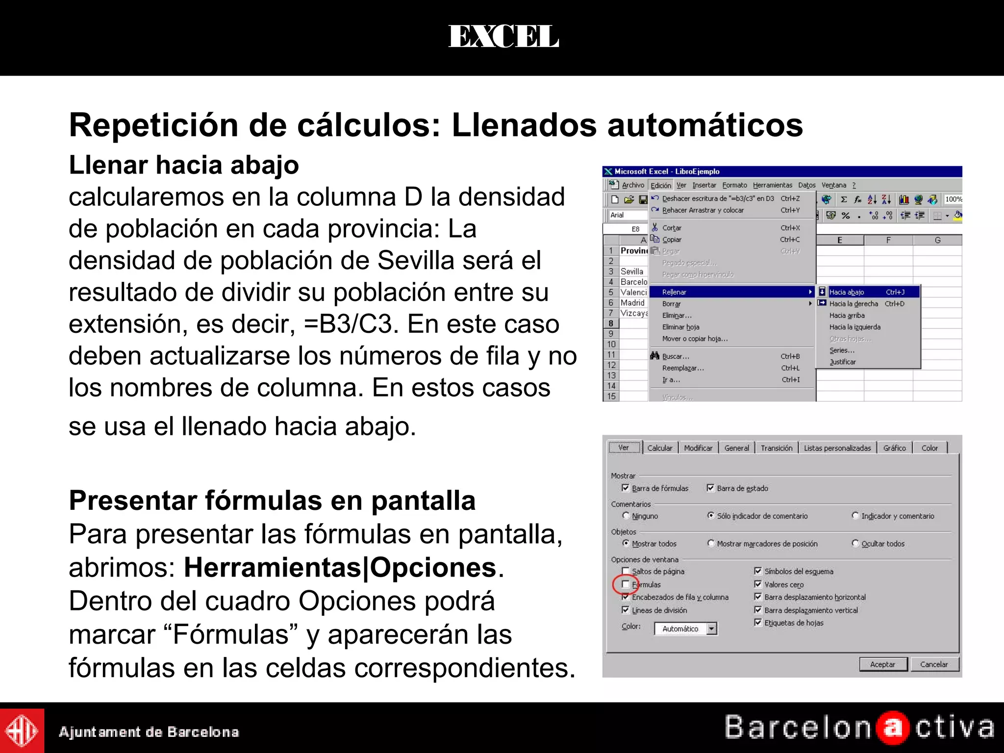EXCEL
Llenar hacia abajo
calcularemos en la columna D la densidad
de población en cada provincia: La
densidad de población de Sevilla será el
resultado de dividir su población entre su
extensión, es decir, =B3/C3. En este caso
deben actualizarse los números de fila y no
los nombres de columna. En estos casos
se usa el llenado hacia abajo.
Presentar fórmulas en pantalla
Para presentar las fórmulas en pantalla,
abrimos: Herramientas|Opciones.
Dentro del cuadro Opciones podrá
marcar “Fórmulas” y aparecerán las
fórmulas en las celdas correspondientes.
Repetición de cálculos: Llenados automáticos
 