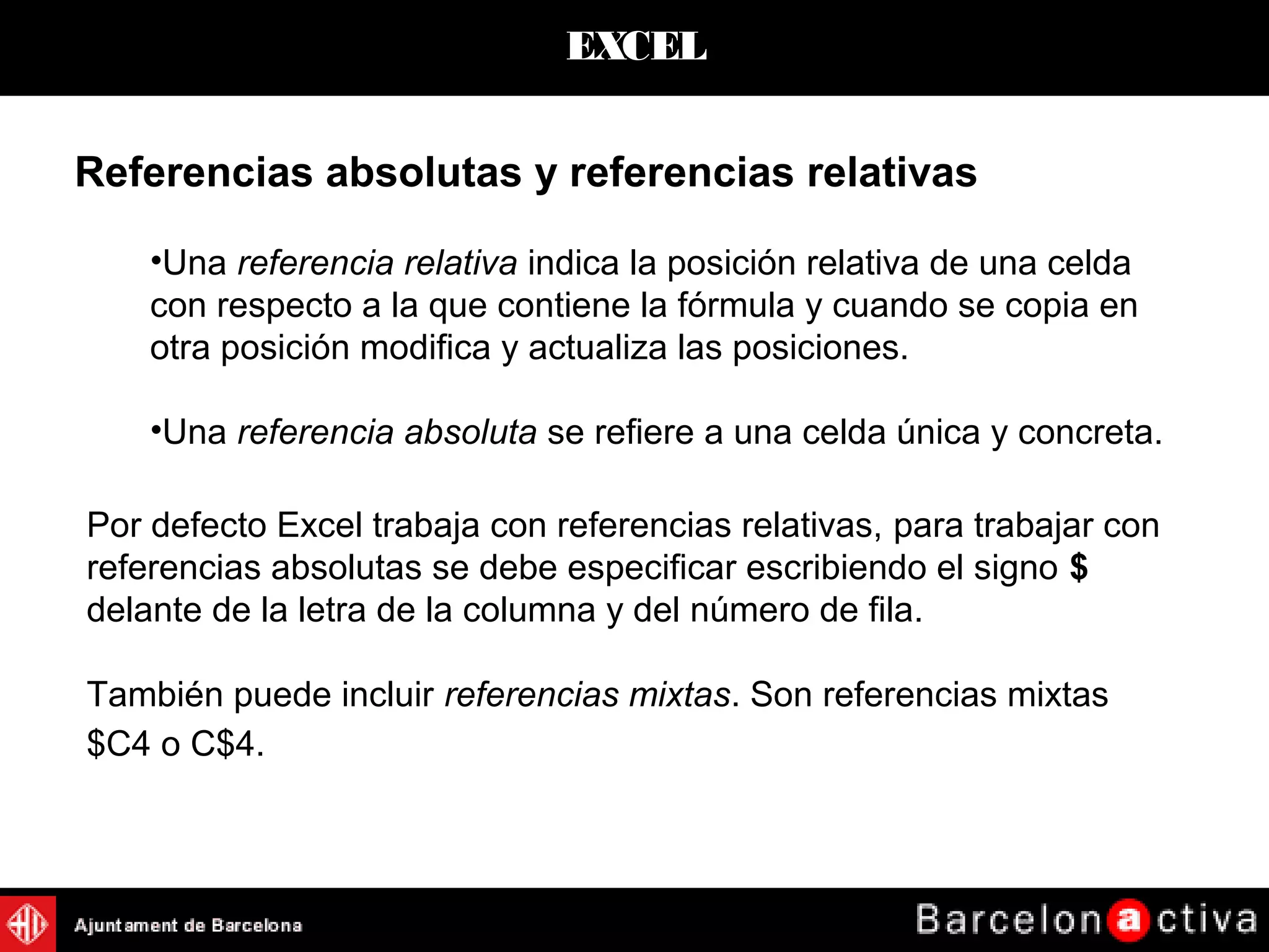 EXCEL
Referencias absolutas y referencias relativas
•Una referencia relativa indica la posición relativa de una celda
con respecto a la que contiene la fórmula y cuando se copia en
otra posición modifica y actualiza las posiciones.
•Una referencia absoluta se refiere a una celda única y concreta.
Por defecto Excel trabaja con referencias relativas, para trabajar con
referencias absolutas se debe especificar escribiendo el signo $
delante de la letra de la columna y del número de fila.
También puede incluir referencias mixtas. Son referencias mixtas
$C4 o C$4.
 
