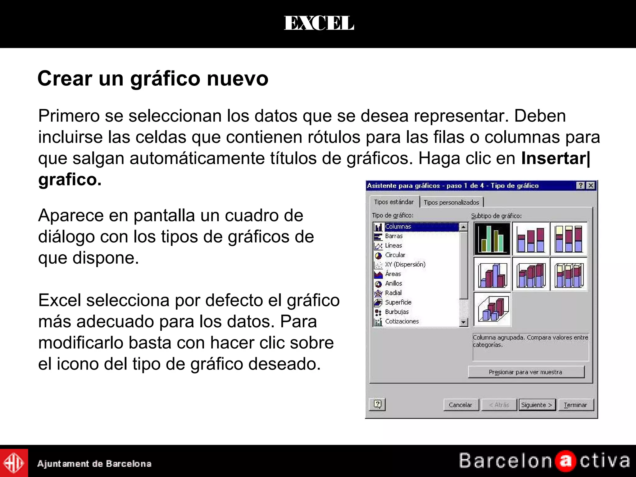 EXCEL
Crear un gráfico nuevo
Primero se seleccionan los datos que se desea representar. Deben
incluirse las celdas que contienen rótulos para las filas o columnas para
que salgan automáticamente títulos de gráficos. Haga clic en Insertar|
grafico.
Aparece en pantalla un cuadro de
diálogo con los tipos de gráficos de
que dispone.
Excel selecciona por defecto el gráfico
más adecuado para los datos. Para
modificarlo basta con hacer clic sobre
el icono del tipo de gráfico deseado.
 