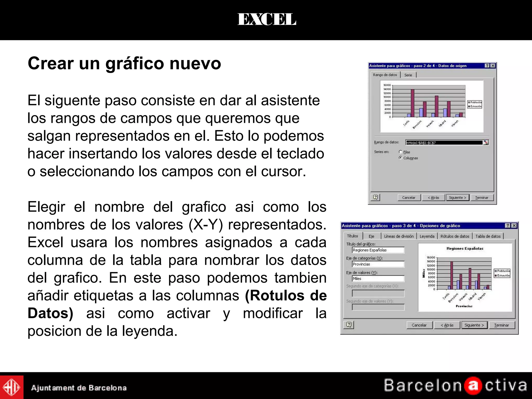 EXCEL
Crear un gráfico nuevo
El siguente paso consiste en dar al asistente
los rangos de campos que queremos que
salgan representados en el. Esto lo podemos
hacer insertando los valores desde el teclado
o seleccionando los campos con el cursor.
Elegir el nombre del grafico asi como los
nombres de los valores (X-Y) representados.
Excel usara los nombres asignados a cada
columna de la tabla para nombrar los datos
del grafico. En este paso podemos tambien
añadir etiquetas a las columnas (Rotulos de
Datos) asi como activar y modificar la
posicion de la leyenda.
 