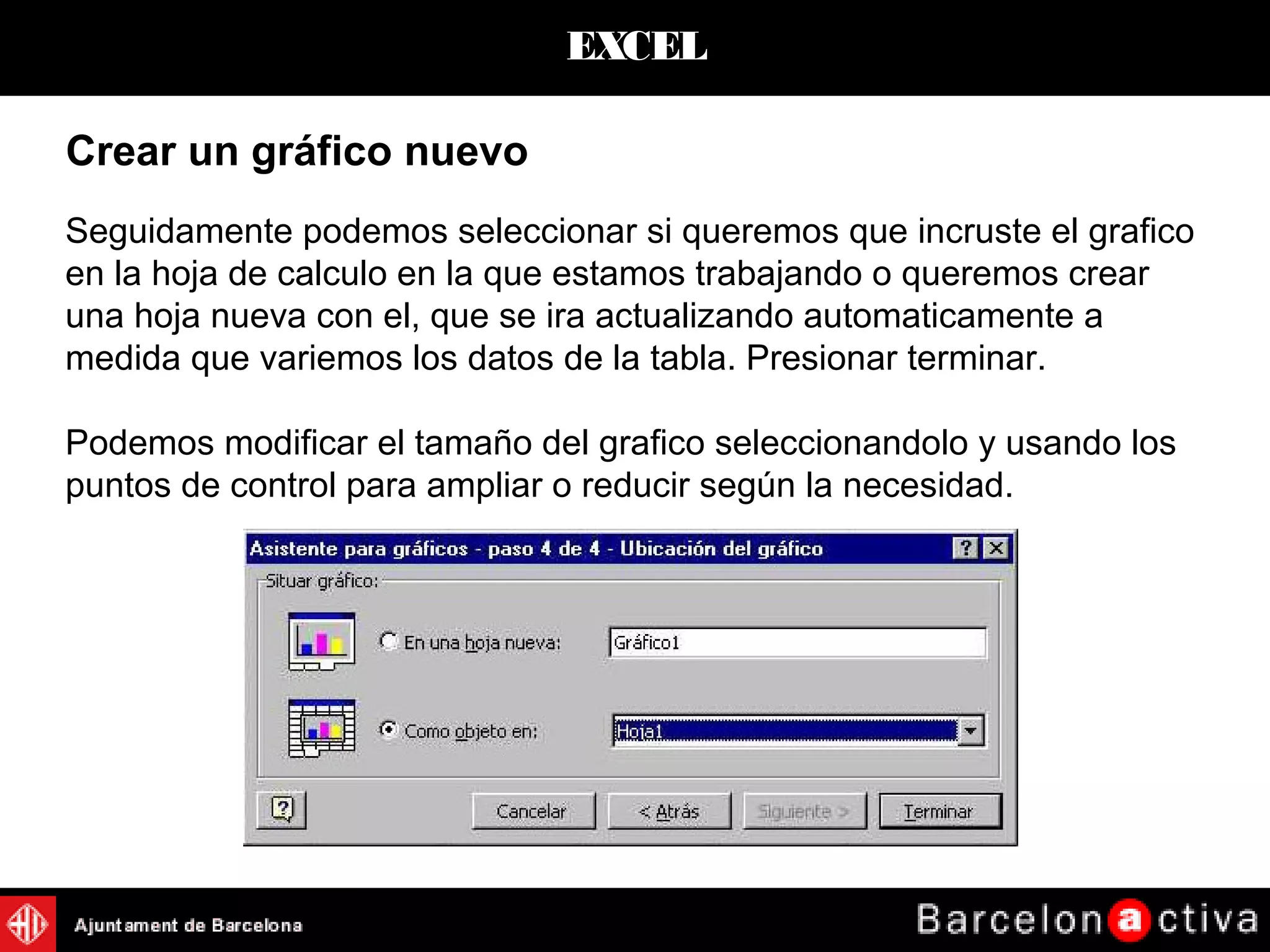 EXCEL
Crear un gráfico nuevo
Seguidamente podemos seleccionar si queremos que incruste el grafico
en la hoja de calculo en la que estamos trabajando o queremos crear
una hoja nueva con el, que se ira actualizando automaticamente a
medida que variemos los datos de la tabla. Presionar terminar.
Podemos modificar el tamaño del grafico seleccionandolo y usando los
puntos de control para ampliar o reducir según la necesidad.
 