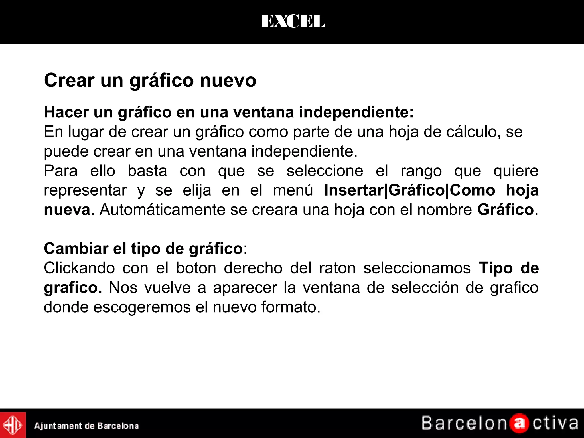 EXCEL
Hacer un gráfico en una ventana independiente:
En lugar de crear un gráfico como parte de una hoja de cálculo, se
puede crear en una ventana independiente.
Para ello basta con que se seleccione el rango que quiere
representar y se elija en el menú Insertar|Gráfico|Como hoja
nueva. Automáticamente se creara una hoja con el nombre Gráfico.
Cambiar el tipo de gráfico:
Clickando con el boton derecho del raton seleccionamos Tipo de
grafico. Nos vuelve a aparecer la ventana de selección de grafico
donde escogeremos el nuevo formato.
Crear un gráfico nuevo
 