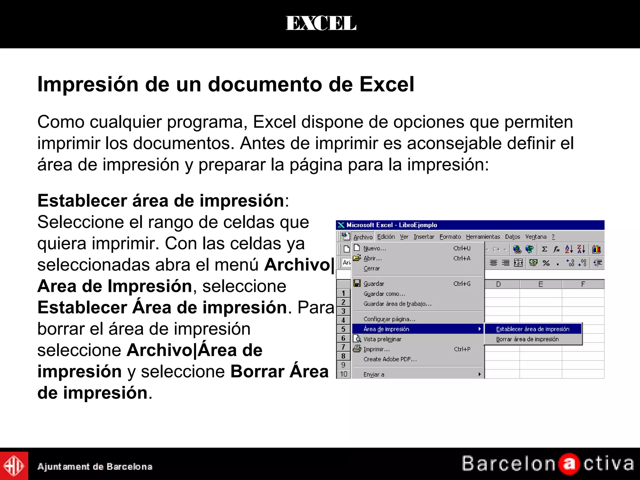 EXCEL
Impresión de un documento de Excel
Como cualquier programa, Excel dispone de opciones que permiten
imprimir los documentos. Antes de imprimir es aconsejable definir el
área de impresión y preparar la página para la impresión:
Establecer área de impresión:
Seleccione el rango de celdas que
quiera imprimir. Con las celdas ya
seleccionadas abra el menú Archivo|
Area de Impresión, seleccione
Establecer Área de impresión. Para
borrar el área de impresión
seleccione Archivo|Área de
impresión y seleccione Borrar Área
de impresión.
 