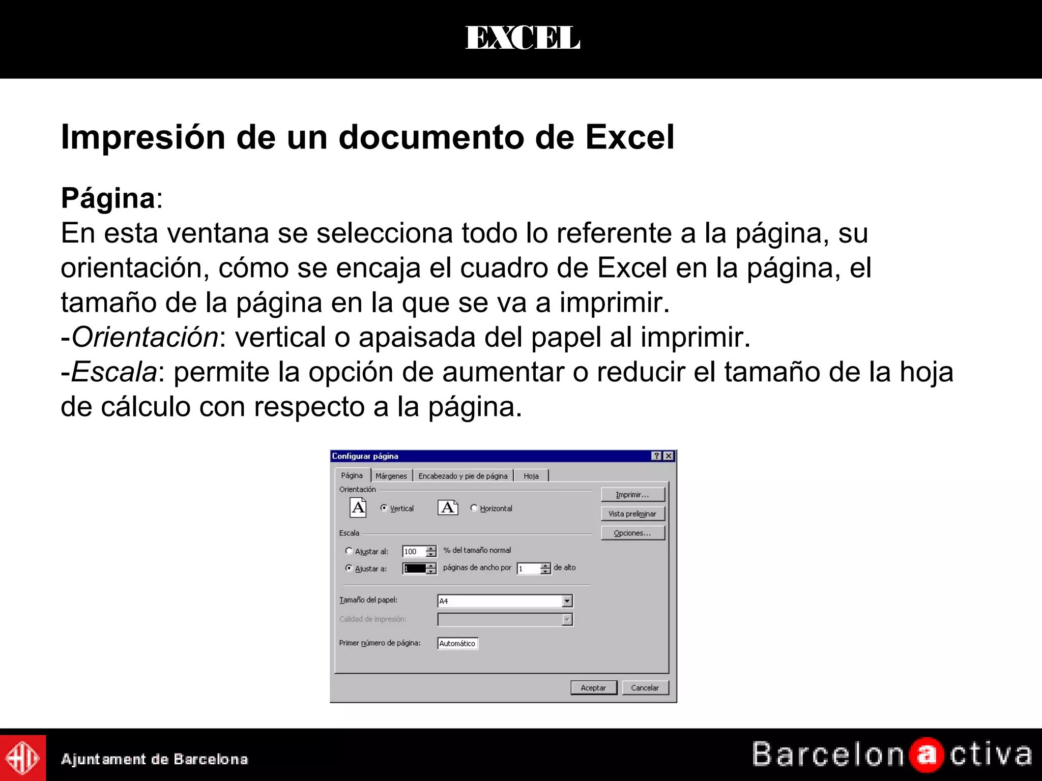 EXCEL
Impresión de un documento de Excel
Página:
En esta ventana se selecciona todo lo referente a la página, su
orientación, cómo se encaja el cuadro de Excel en la página, el
tamaño de la página en la que se va a imprimir.
-Orientación: vertical o apaisada del papel al imprimir.
-Escala: permite la opción de aumentar o reducir el tamaño de la hoja
de cálculo con respecto a la página.
 