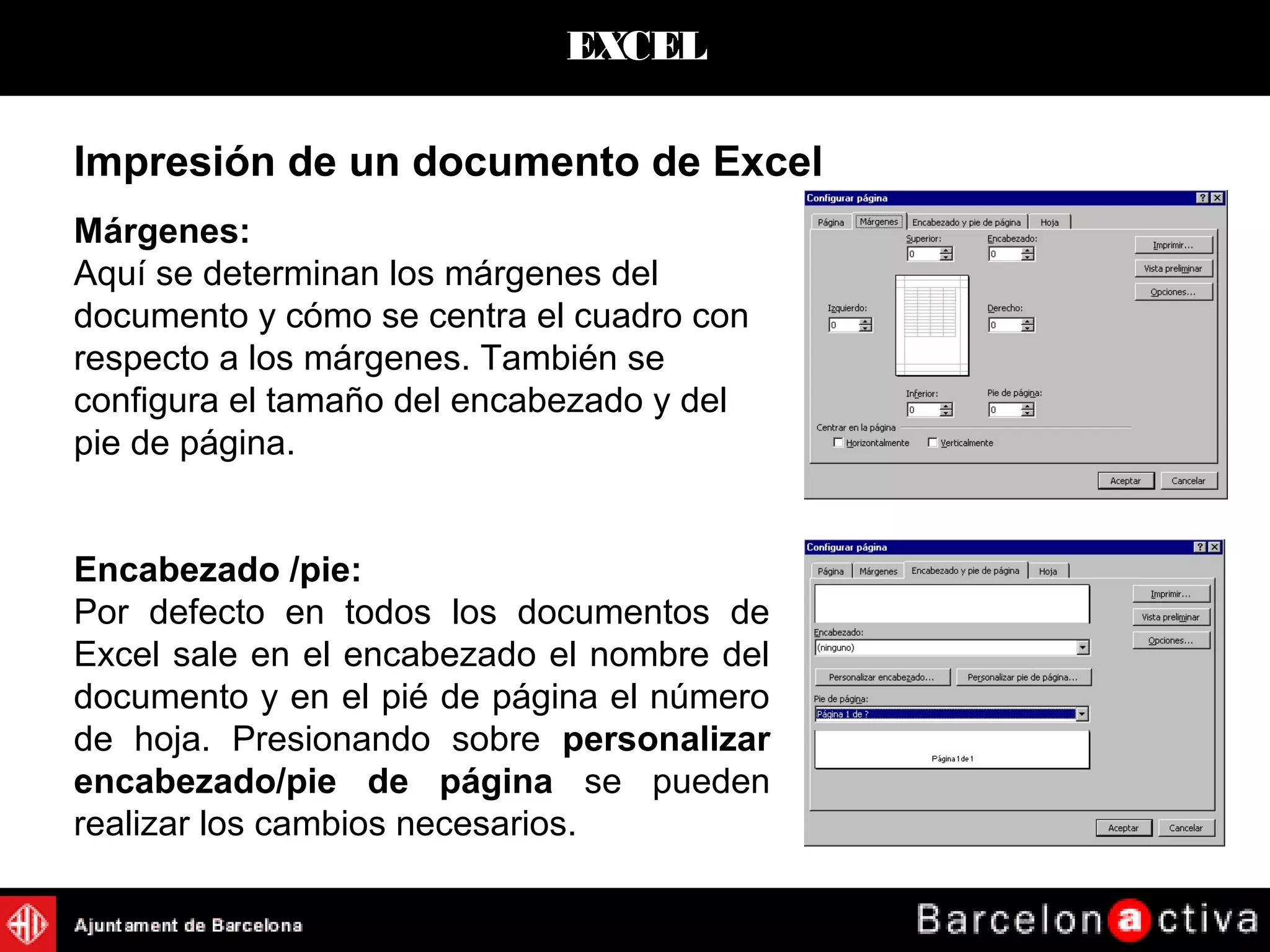 EXCEL
Márgenes:
Aquí se determinan los márgenes del
documento y cómo se centra el cuadro con
respecto a los márgenes. También se
configura el tamaño del encabezado y del
pie de página.
Encabezado /pie:
Por defecto en todos los documentos de
Excel sale en el encabezado el nombre del
documento y en el pié de página el número
de hoja. Presionando sobre personalizar
encabezado/pie de página se pueden
realizar los cambios necesarios.
Impresión de un documento de Excel
 