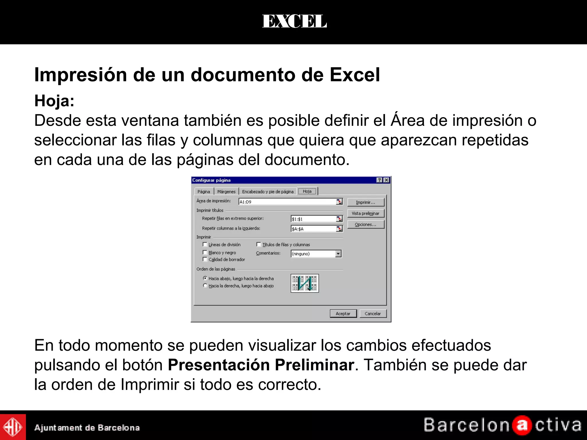 EXCEL
Hoja:
Desde esta ventana también es posible definir el Área de impresión o
seleccionar las filas y columnas que quiera que aparezcan repetidas
en cada una de las páginas del documento.
En todo momento se pueden visualizar los cambios efectuados
pulsando el botón Presentación Preliminar. También se puede dar
la orden de Imprimir si todo es correcto.
Impresión de un documento de Excel
 