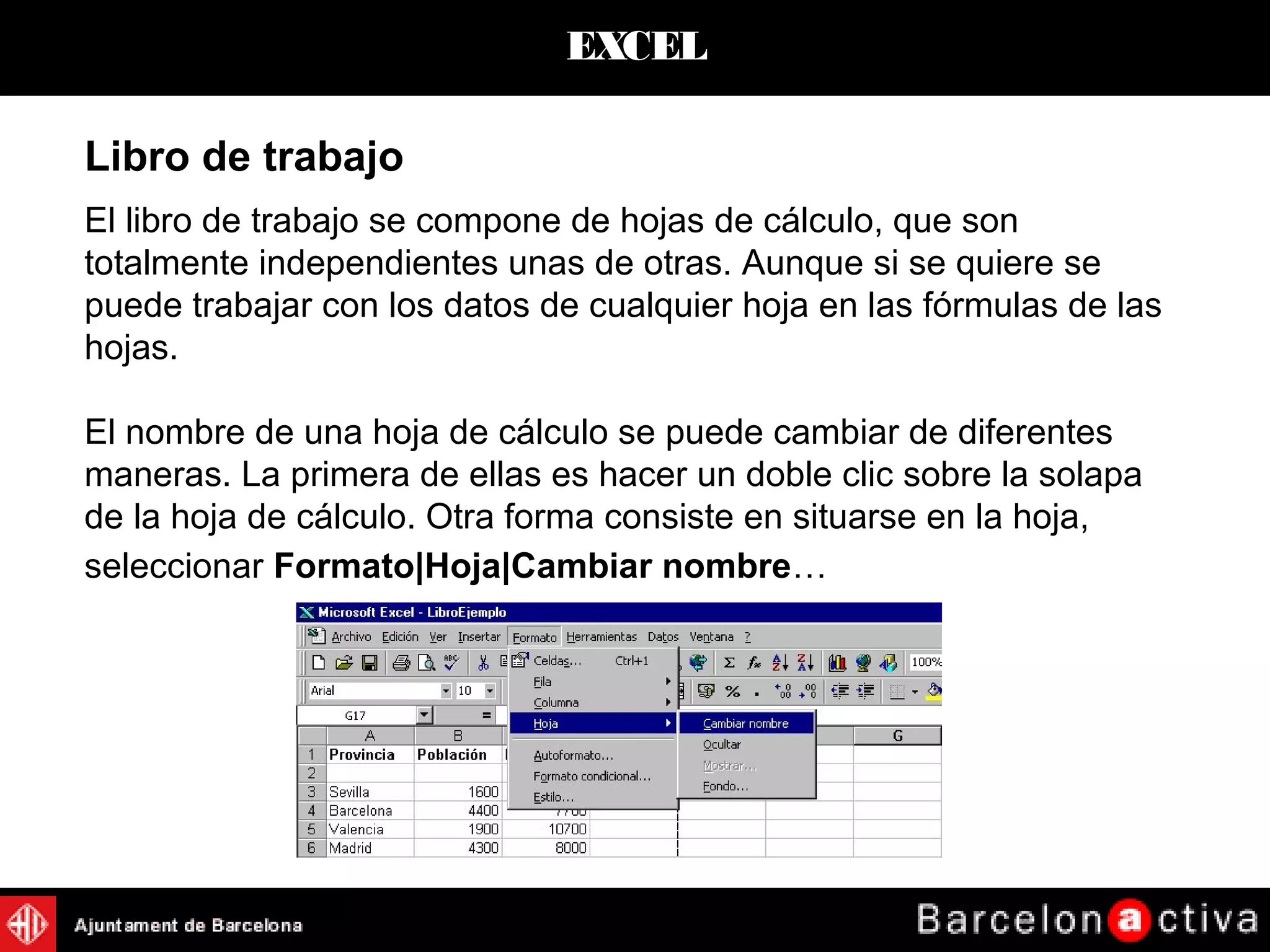 EXCEL
El libro de trabajo se compone de hojas de cálculo, que son
totalmente independientes unas de otras. Aunque si se quiere se
puede trabajar con los datos de cualquier hoja en las fórmulas de las
hojas.
El nombre de una hoja de cálculo se puede cambiar de diferentes
maneras. La primera de ellas es hacer un doble clic sobre la solapa
de la hoja de cálculo. Otra forma consiste en situarse en la hoja,
seleccionar Formato|Hoja|Cambiar nombre…
Libro de trabajo
 
