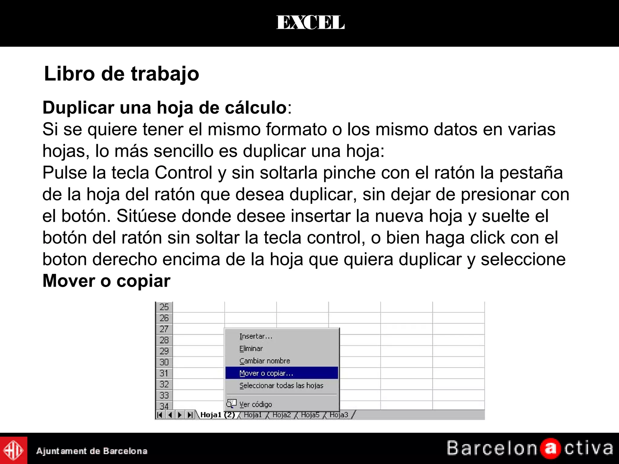 EXCEL
Duplicar una hoja de cálculo:
Si se quiere tener el mismo formato o los mismo datos en varias
hojas, lo más sencillo es duplicar una hoja:
Pulse la tecla Control y sin soltarla pinche con el ratón la pestaña
de la hoja del ratón que desea duplicar, sin dejar de presionar con
el botón. Sitúese donde desee insertar la nueva hoja y suelte el
botón del ratón sin soltar la tecla control, o bien haga click con el
boton derecho encima de la hoja que quiera duplicar y seleccione
Mover o copiar
Libro de trabajo
 