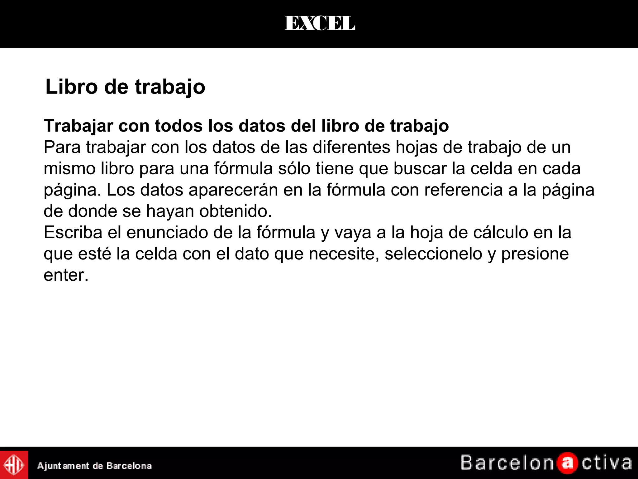 EXCEL
Trabajar con todos los datos del libro de trabajo
Para trabajar con los datos de las diferentes hojas de trabajo de un
mismo libro para una fórmula sólo tiene que buscar la celda en cada
página. Los datos aparecerán en la fórmula con referencia a la página
de donde se hayan obtenido.
Escriba el enunciado de la fórmula y vaya a la hoja de cálculo en la
que esté la celda con el dato que necesite, seleccionelo y presione
enter.
Libro de trabajo
 