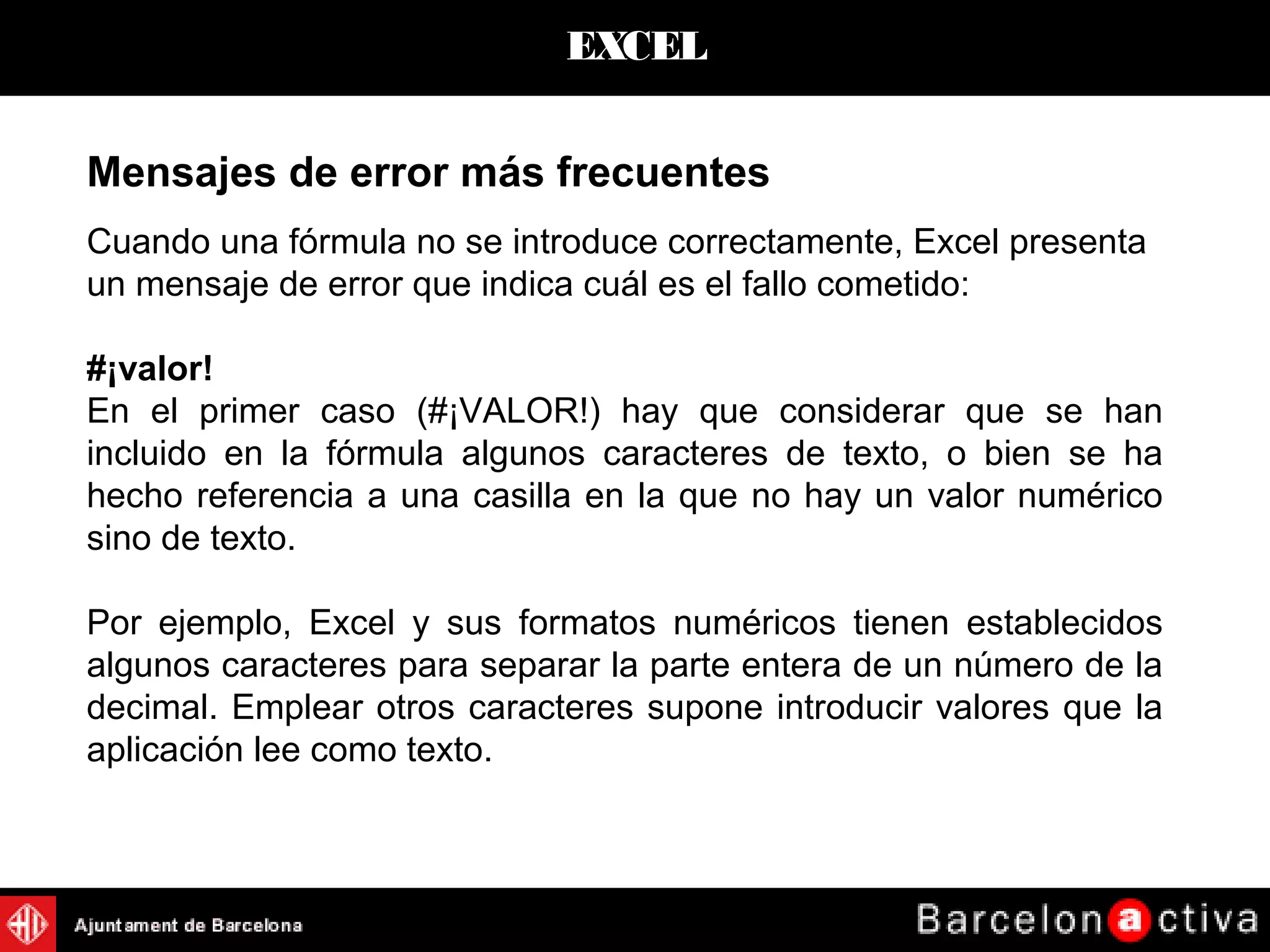 EXCEL
Mensajes de error más frecuentes
Cuando una fórmula no se introduce correctamente, Excel presenta
un mensaje de error que indica cuál es el fallo cometido:
#¡valor!
En el primer caso (#¡VALOR!) hay que considerar que se han
incluido en la fórmula algunos caracteres de texto, o bien se ha
hecho referencia a una casilla en la que no hay un valor numérico
sino de texto.
Por ejemplo, Excel y sus formatos numéricos tienen establecidos
algunos caracteres para separar la parte entera de un número de la
decimal. Emplear otros caracteres supone introducir valores que la
aplicación lee como texto.
 