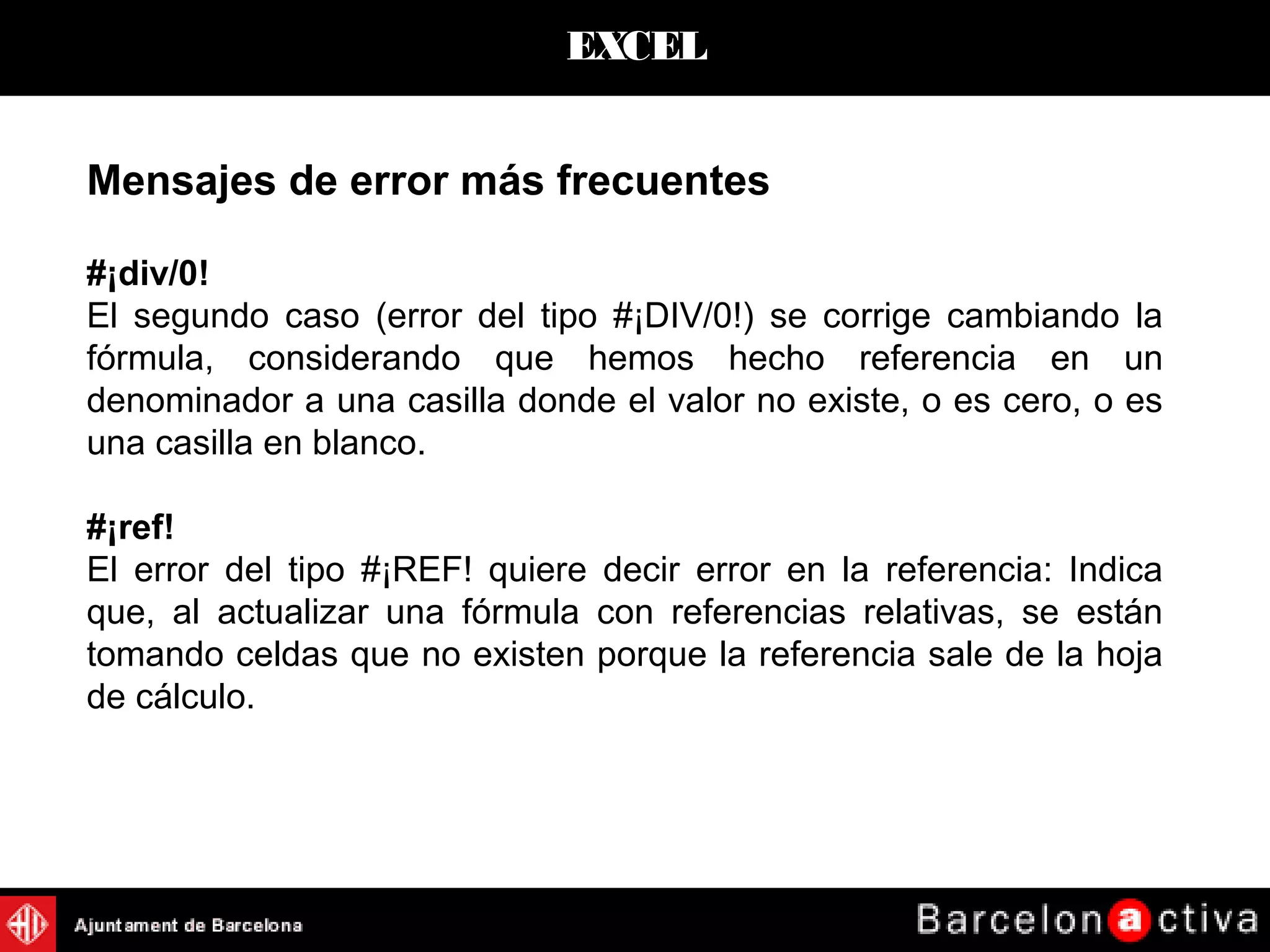 EXCEL
Mensajes de error más frecuentes
#¡div/0!
El segundo caso (error del tipo #¡DIV/0!) se corrige cambiando la
fórmula, considerando que hemos hecho referencia en un
denominador a una casilla donde el valor no existe, o es cero, o es
una casilla en blanco.
#¡ref!
El error del tipo #¡REF! quiere decir error en la referencia: Indica
que, al actualizar una fórmula con referencias relativas, se están
tomando celdas que no existen porque la referencia sale de la hoja
de cálculo.
 