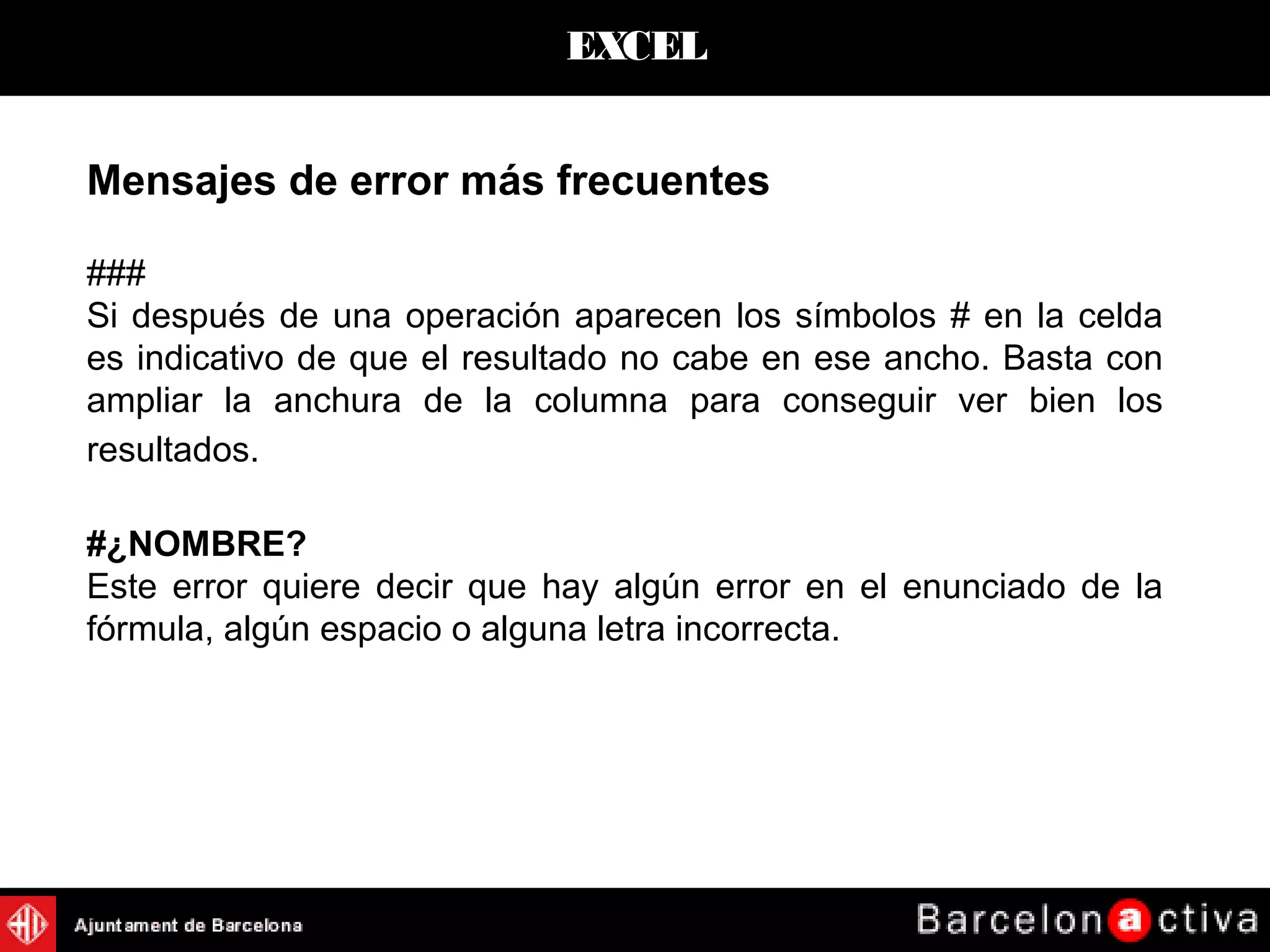 EXCEL
Mensajes de error más frecuentes
###
Si después de una operación aparecen los símbolos # en la celda
es indicativo de que el resultado no cabe en ese ancho. Basta con
ampliar la anchura de la columna para conseguir ver bien los
resultados.
#¿NOMBRE?
Este error quiere decir que hay algún error en el enunciado de la
fórmula, algún espacio o alguna letra incorrecta.
 