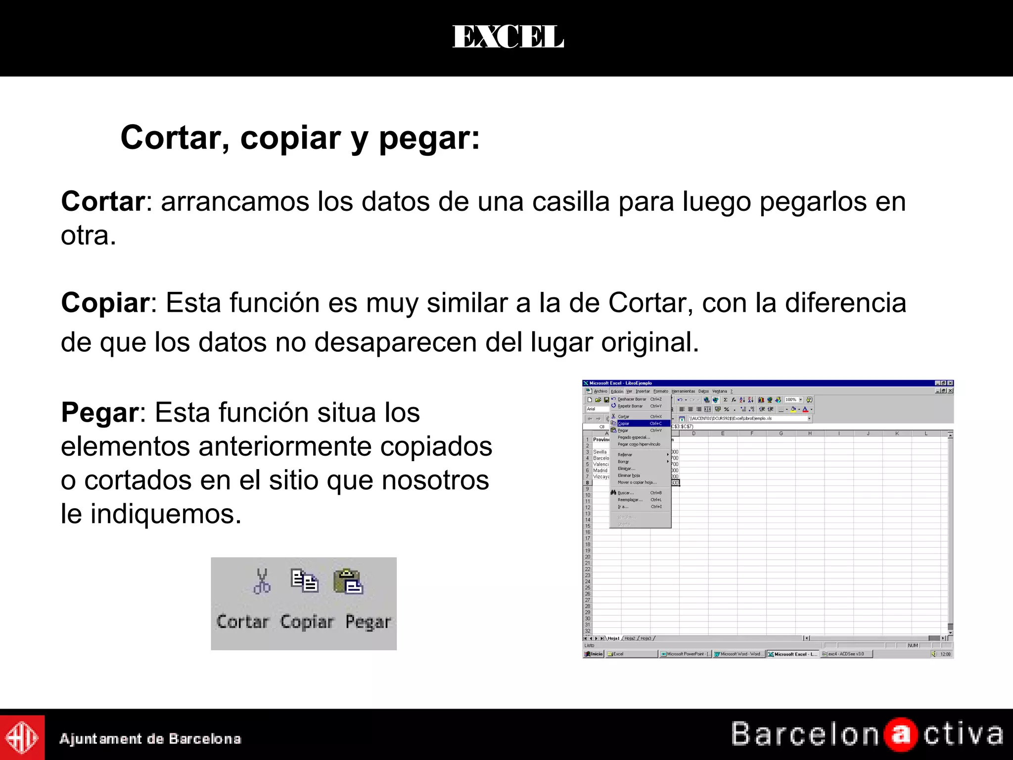 EXCEL
Cortar, copiar y pegar:
Cortar: arrancamos los datos de una casilla para luego pegarlos en
otra.
Copiar: Esta función es muy similar a la de Cortar, con la diferencia
de que los datos no desaparecen del lugar original.
Pegar: Esta función situa los
elementos anteriormente copiados
o cortados en el sitio que nosotros
le indiquemos.
 