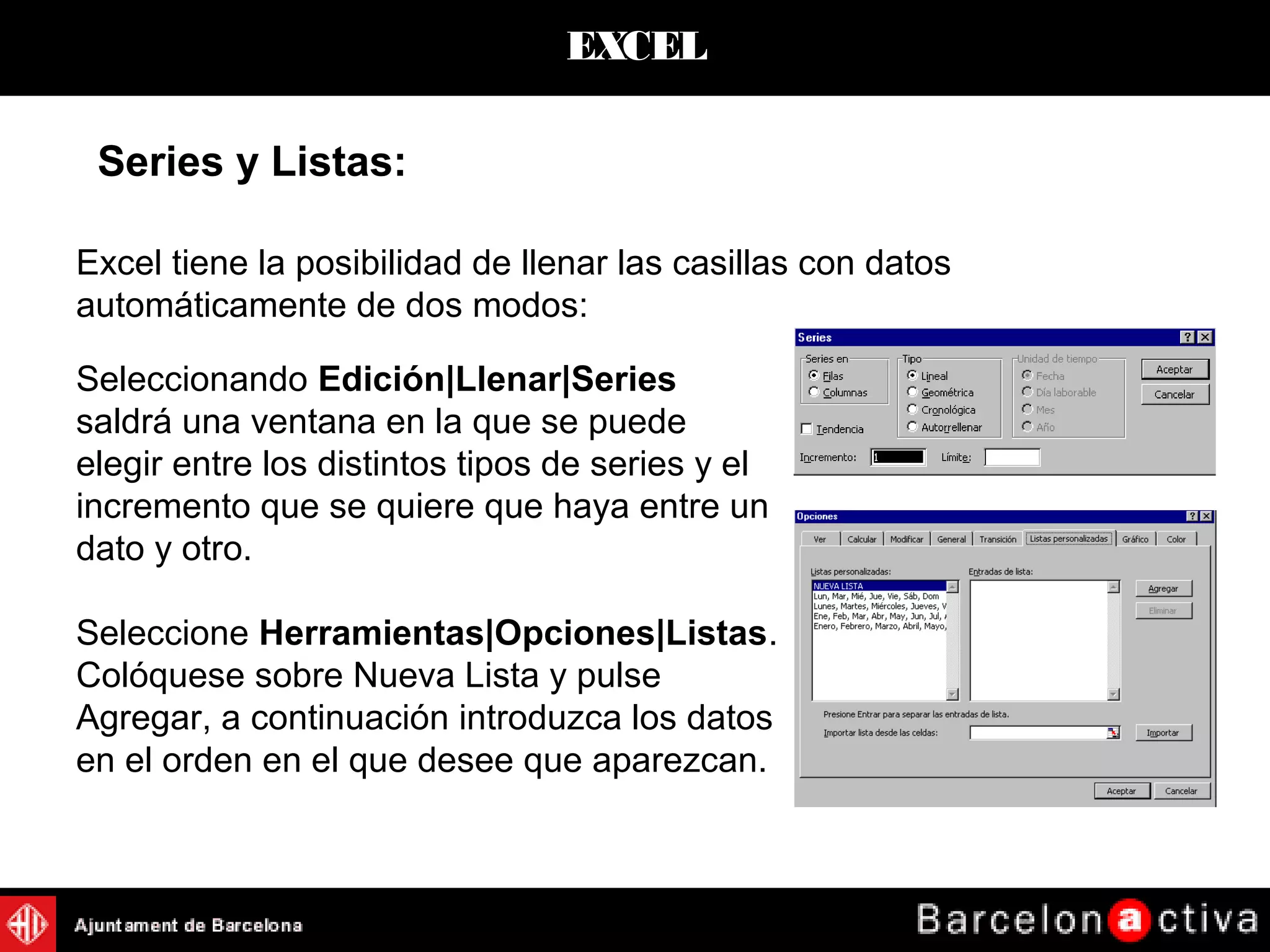 EXCEL
Excel tiene la posibilidad de llenar las casillas con datos
automáticamente de dos modos:
Series y Listas:
Seleccionando Edición|Llenar|Series
saldrá una ventana en la que se puede
elegir entre los distintos tipos de series y el
incremento que se quiere que haya entre un
dato y otro.
Seleccione Herramientas|Opciones|Listas.
Colóquese sobre Nueva Lista y pulse
Agregar, a continuación introduzca los datos
en el orden en el que desee que aparezcan.
 