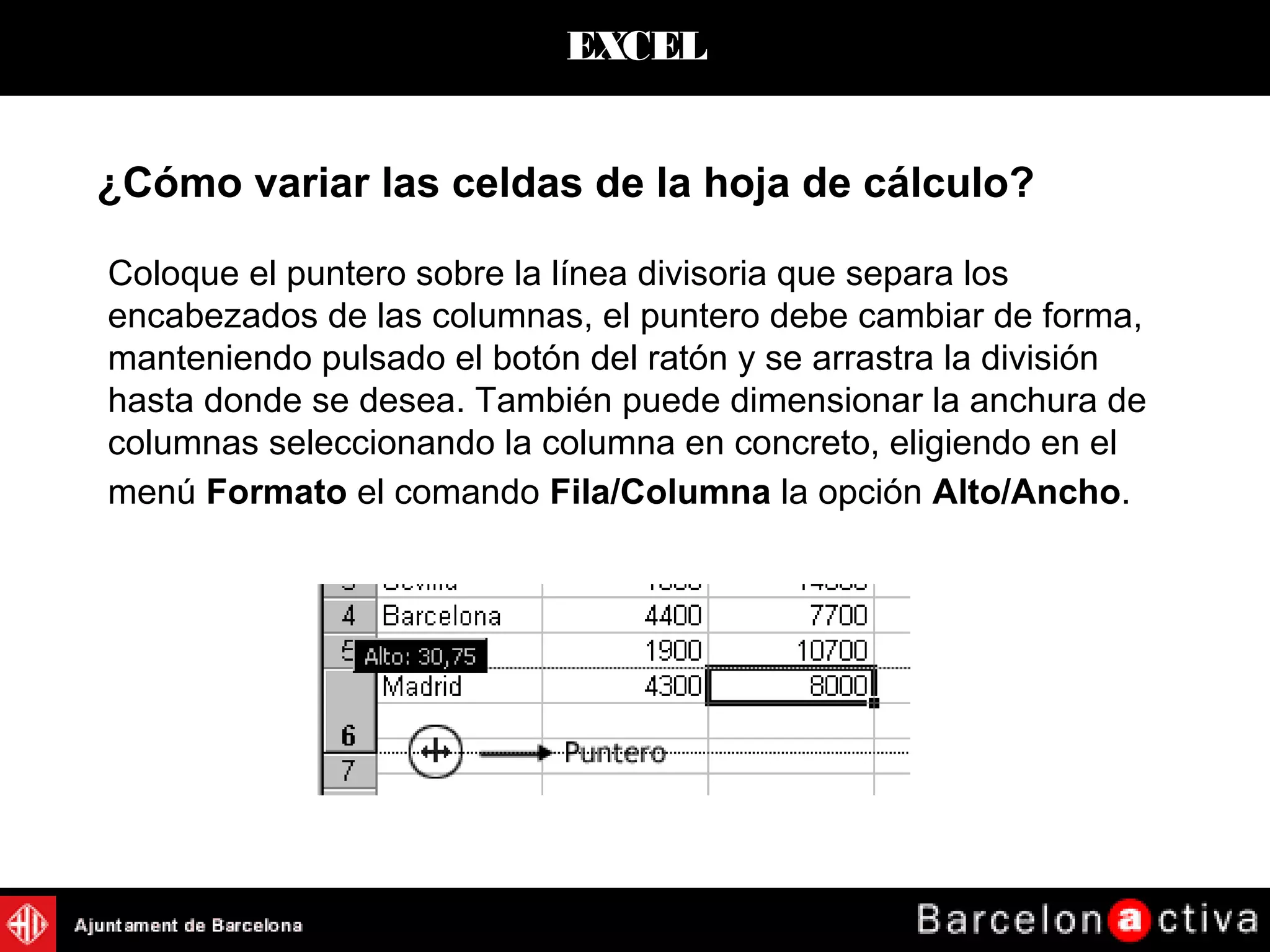 EXCEL
¿Cómo variar las celdas de la hoja de cálculo?
Coloque el puntero sobre la línea divisoria que separa los
encabezados de las columnas, el puntero debe cambiar de forma,
manteniendo pulsado el botón del ratón y se arrastra la división
hasta donde se desea. También puede dimensionar la anchura de
columnas seleccionando la columna en concreto, eligiendo en el
menú Formato el comando Fila/Columna la opción Alto/Ancho.
 