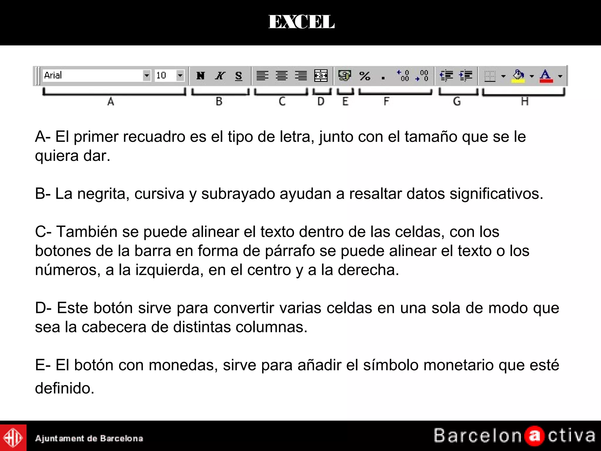 EXCEL
A- El primer recuadro es el tipo de letra, junto con el tamaño que se le
quiera dar.
B- La negrita, cursiva y subrayado ayudan a resaltar datos significativos.
C- También se puede alinear el texto dentro de las celdas, con los
botones de la barra en forma de párrafo se puede alinear el texto o los
números, a la izquierda, en el centro y a la derecha.
D- Este botón sirve para convertir varias celdas en una sola de modo que
sea la cabecera de distintas columnas.
E- El botón con monedas, sirve para añadir el símbolo monetario que esté
definido.
 
