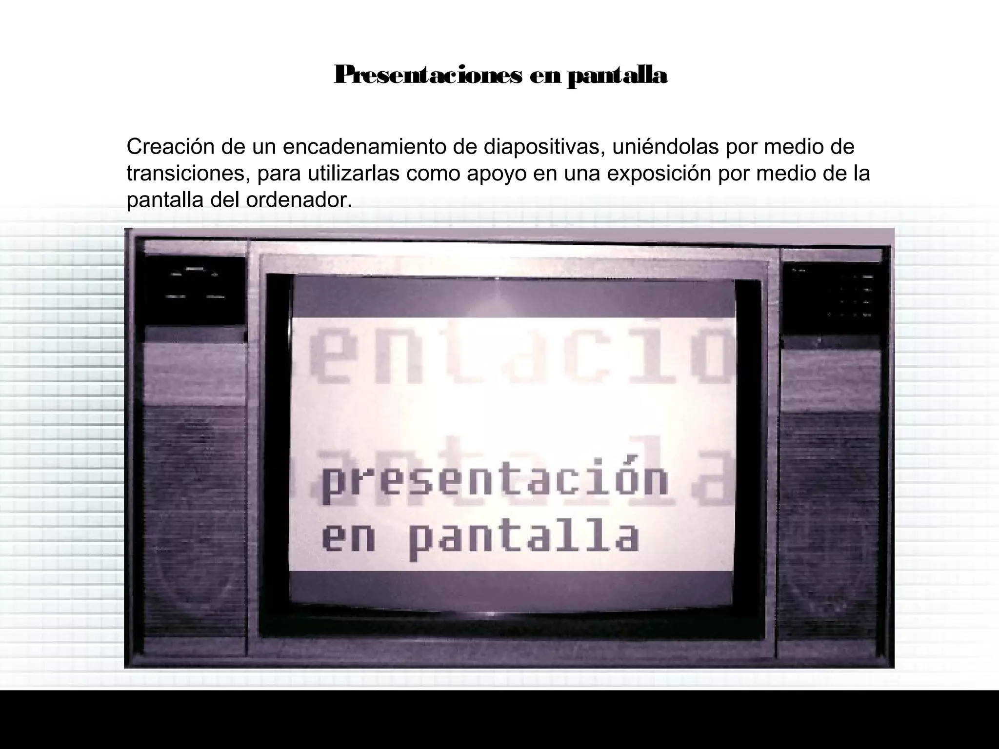 Creación de un encadenamiento de diapositivas, uniéndolas por medio de
transiciones, para utilizarlas como apoyo en una exposición por medio de la
pantalla del ordenador.
Presentaciones en pantalla
 