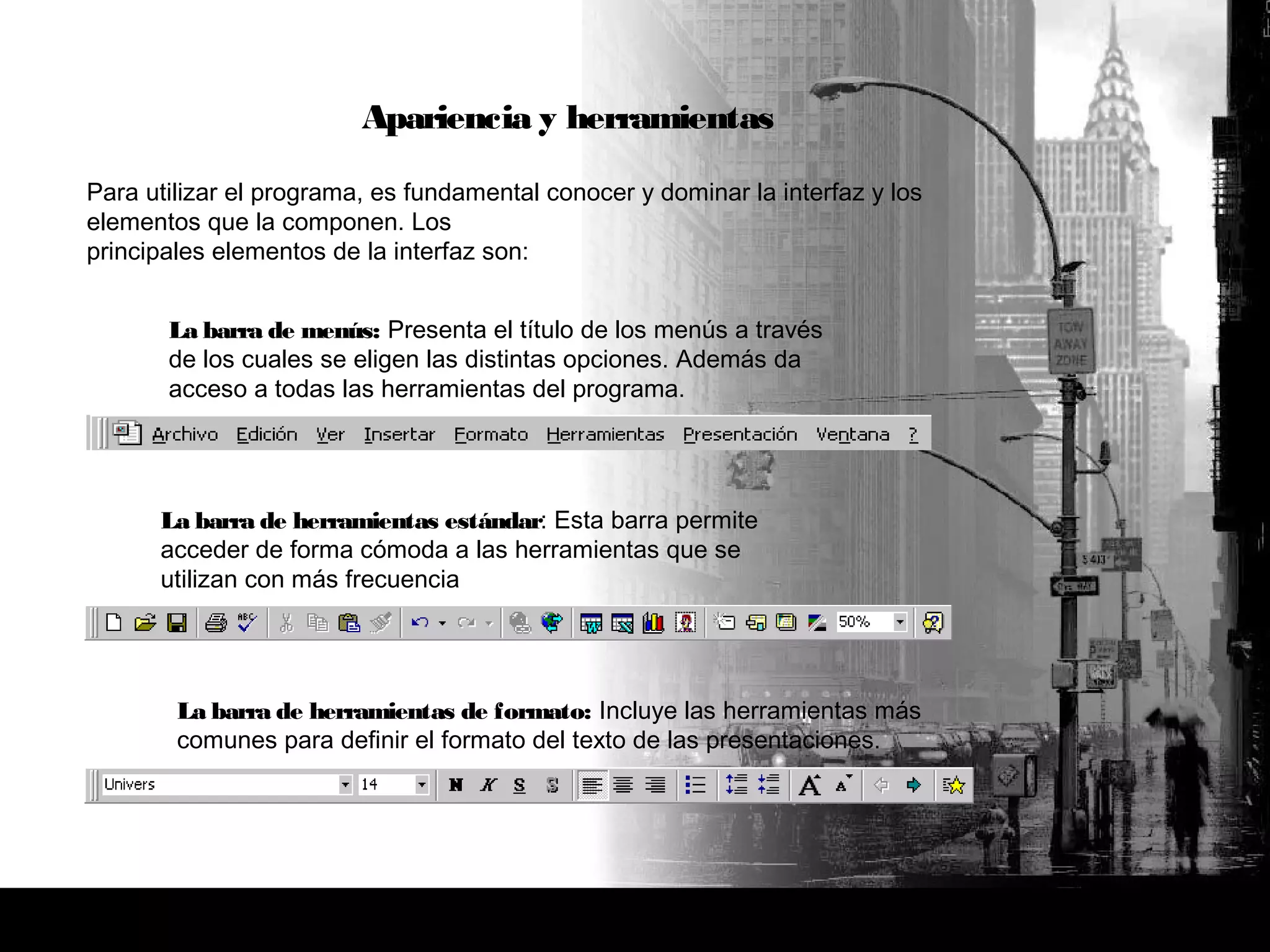 Apariencia y herramientas
Para utilizar el programa, es fundamental conocer y dominar la interfaz y los
elementos que la componen. Los
principales elementos de la interfaz son:
La barra de menús: Presenta el título de los menús a través
de los cuales se eligen las distintas opciones. Además da
acceso a todas las herramientas del programa.
La barra de herramientas de formato: Incluye las herramientas más
comunes para definir el formato del texto de las presentaciones.
La barra de herramientas estándar: Esta barra permite
acceder de forma cómoda a las herramientas que se
utilizan con más frecuencia
 