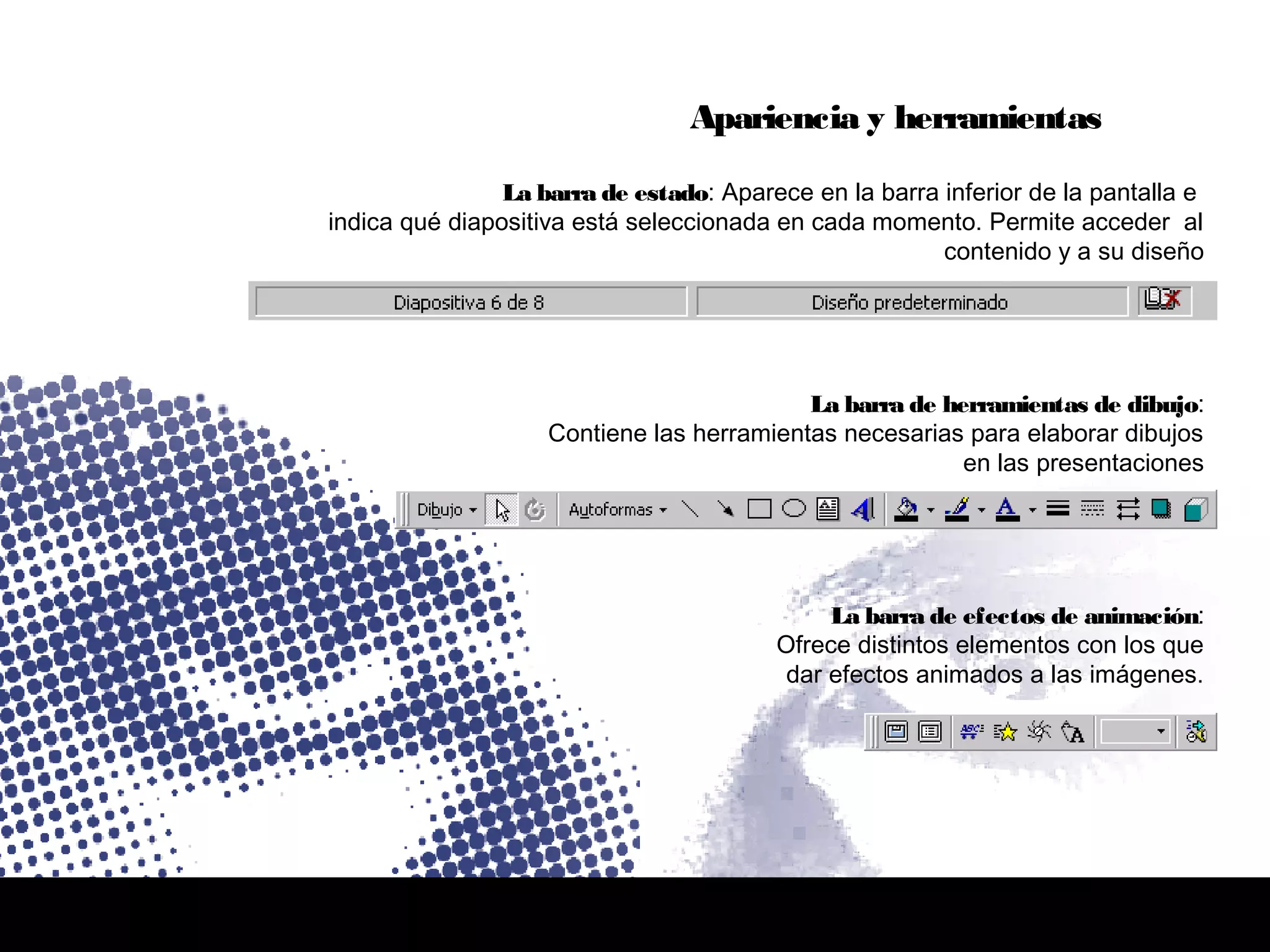 La barra de efectos de animación:
Ofrece distintos elementos con los que
dar efectos animados a las imágenes.
La barra de herramientas de dibujo:
Contiene las herramientas necesarias para elaborar dibujos
en las presentaciones
La barra de estado: Aparece en la barra inferior de la pantalla e
indica qué diapositiva está seleccionada en cada momento. Permite acceder al
contenido y a su diseño
Apariencia y herramientas
 