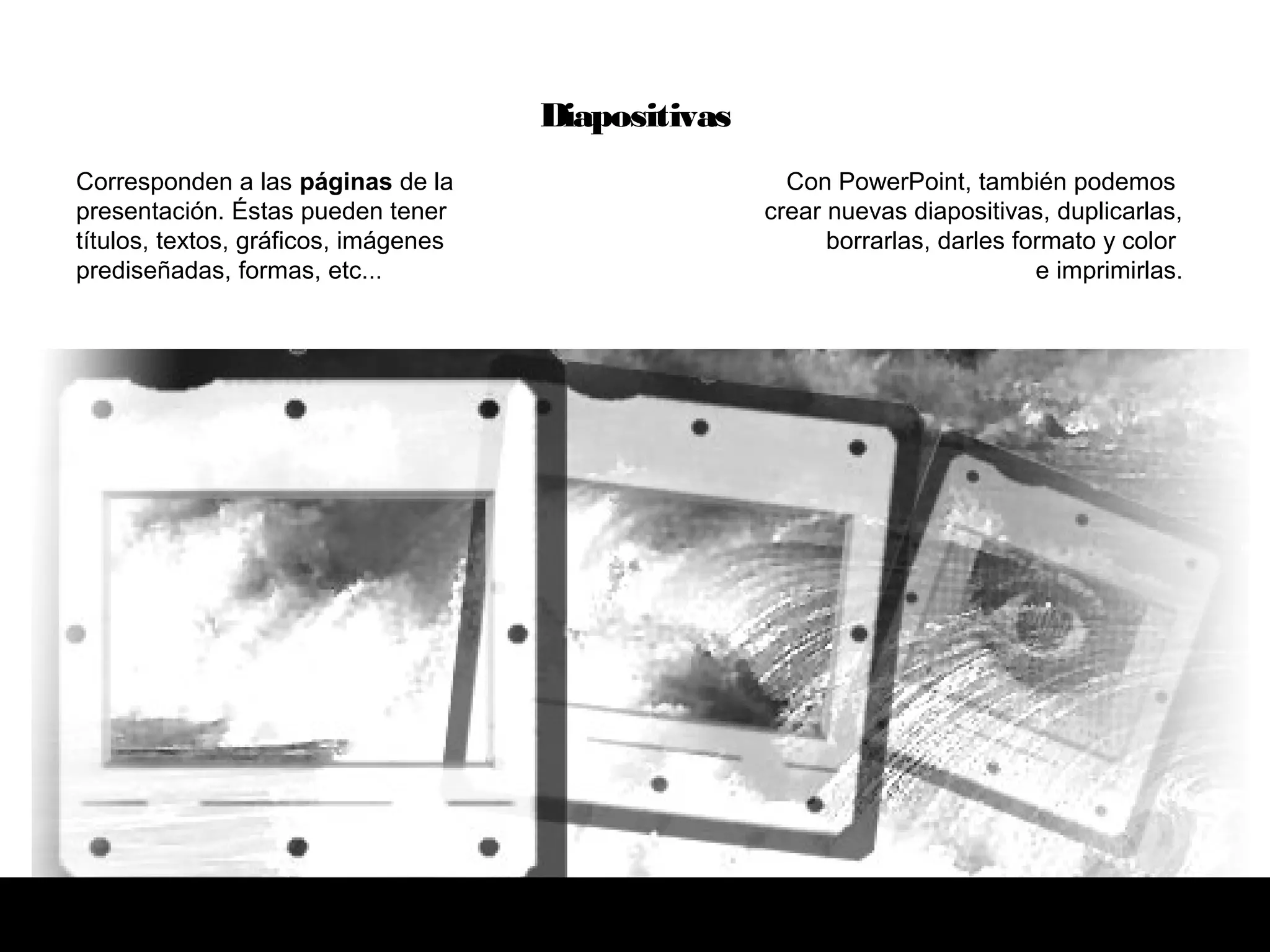 Corresponden a las páginas de la
presentación. Éstas pueden tener
títulos, textos, gráficos, imágenes
prediseñadas, formas, etc...
Con PowerPoint, también podemos
crear nuevas diapositivas, duplicarlas,
borrarlas, darles formato y color
e imprimirlas.
Diapositivas
 