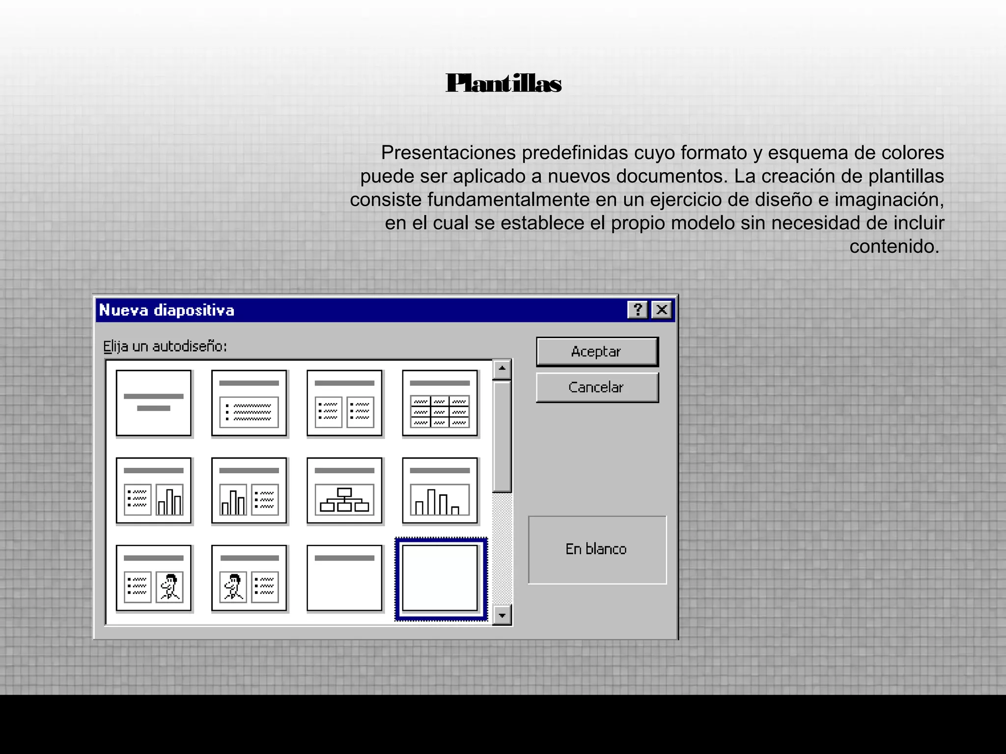 Presentaciones predefinidas cuyo formato y esquema de colores
puede ser aplicado a nuevos documentos. La creación de plantillas
consiste fundamentalmente en un ejercicio de diseño e imaginación,
en el cual se establece el propio modelo sin necesidad de incluir
contenido.
Plantillas
 