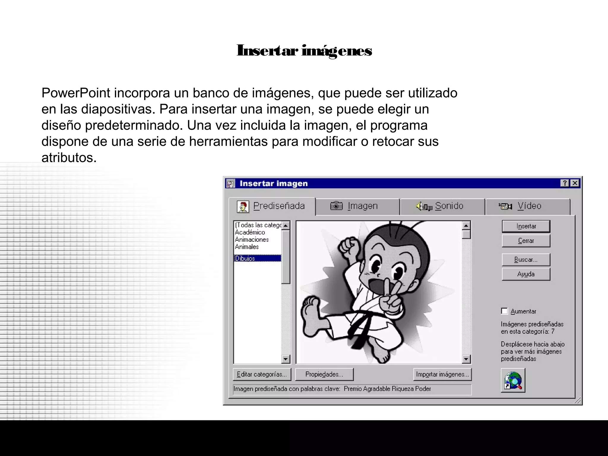 PowerPoint incorpora un banco de imágenes, que puede ser utilizado
en las diapositivas. Para insertar una imagen, se puede elegir un
diseño predeterminado. Una vez incluida la imagen, el programa
dispone de una serie de herramientas para modificar o retocar sus
atributos.
Insertar imágenes
 