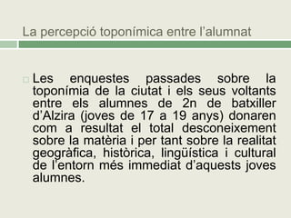 La percepció toponímica entre l’alumnat


   Les enquestes passades sobre la
    toponímia de la ciutat i els seus voltants
    entre els alumnes de 2n de batxiller
    d’Alzira (joves de 17 a 19 anys) donaren
    com a resultat el total desconeixement
    sobre la matèria i per tant sobre la realitat
    geogràfica, històrica, lingüística i cultural
    de l’entorn més immediat d’aquests joves
    alumnes.
 
