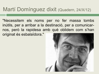 Martí Domínguez dixit (Quadern, 24/X/12)
"Necessitem els noms per no fer massa tombs
inútils, per a arribar a la destinació, per a comunicar-
nos, però la rapidesa amb què oblidem com s’han
originat és esbalaïdora."
 