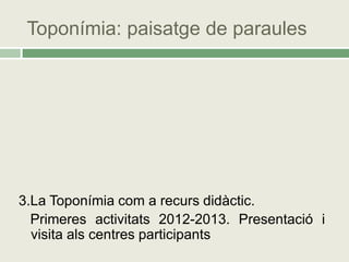 Toponímia: paisatge de paraules




3.La Toponímia com a recurs didàctic.
  Primeres activitats 2012-2013. Presentació i
  visita als centres participants
 