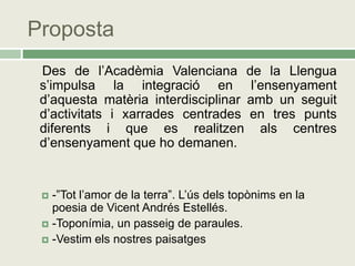 Proposta
 Des de l’Acadèmia Valenciana de la Llengua
 s’impulsa la integració en l’ensenyament
 d’aquesta matèria interdisciplinar amb un seguit
 d’activitats i xarrades centrades en tres punts
 diferents i que es realitzen als centres
 d’ensenyament que ho demanen.


  -”Tot l’amor de la terra”. L’ús dels topònims en la
   poesia de Vicent Andrés Estellés.
  -Toponímia, un passeig de paraules.
  -Vestim els nostres paisatges
 
