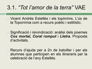 3.1. “Tot l’amor de la terra” VAE
   Vicent Andrés Estellés i els topònims. L’ús de
    la Toponímia com a recurs poètic i estilístic.

   Significació i reivindicació: anàlisi dels poemes
    Cos mortal, Coral romput i Lletra. Proposta
    d’activitats.

   Recurs d’ajuda per a 2n de batxiller i per als
    alumnes que participen en els itineraris per la
    celebració de l’any Estellés.
 