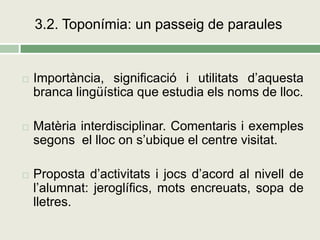 3.2. Toponímia: un passeig de paraules


   Importància, significació i utilitats d’aquesta
    branca lingüística que estudia els noms de lloc.

   Matèria interdisciplinar. Comentaris i exemples
    segons el lloc on s’ubique el centre visitat.

   Proposta d’activitats i jocs d’acord al nivell de
    l’alumnat: jeroglífics, mots encreuats, sopa de
    lletres.
 
